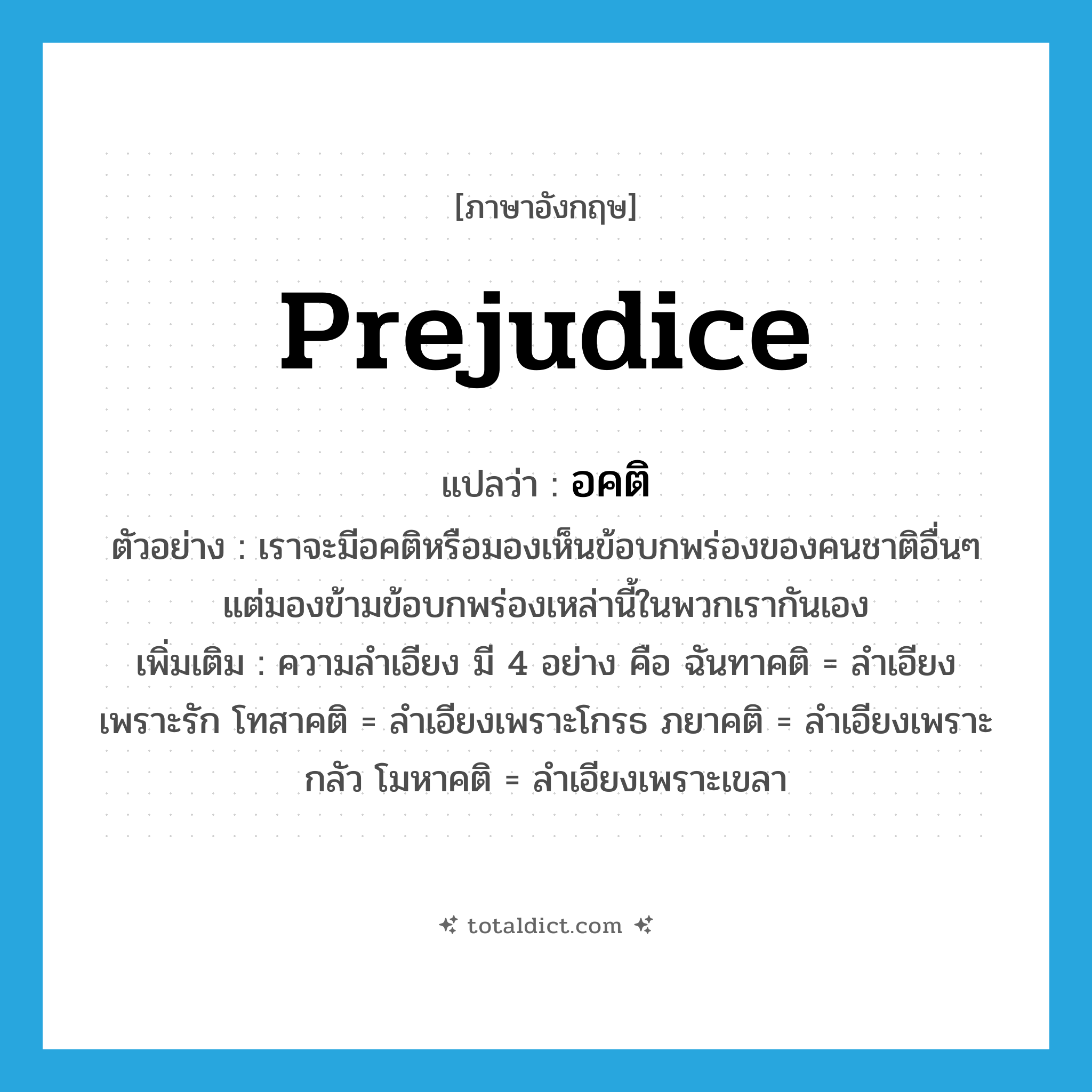 prejudice แปลว่า?, คำศัพท์ภาษาอังกฤษ prejudice แปลว่า อคติ ประเภท N ตัวอย่าง เราจะมีอคติหรือมองเห็นข้อบกพร่องของคนชาติอื่นๆ แต่มองข้ามข้อบกพร่องเหล่านี้ในพวกเรากันเอง เพิ่มเติม ความลำเอียง มี 4 อย่าง คือ ฉันทาคติ = ลำเอียงเพราะรัก โทสาคติ = ลำเอียงเพราะโกรธ ภยาคติ = ลำเอียงเพราะกลัว โมหาคติ = ลำเอียงเพราะเขลา หมวด N