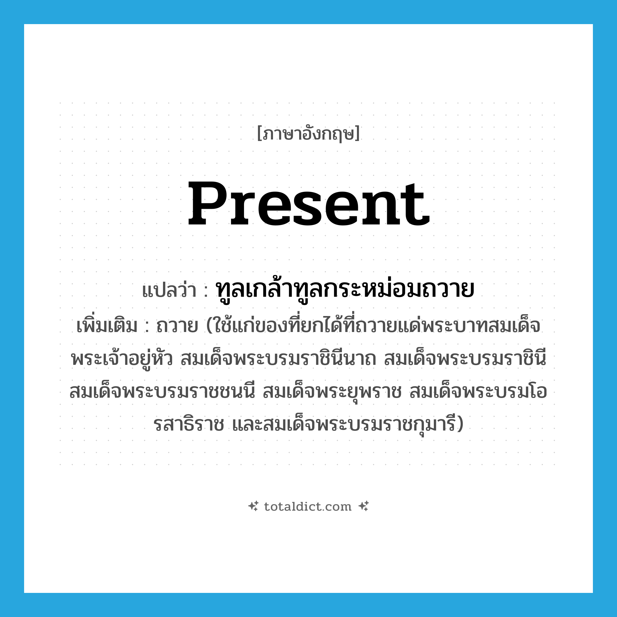 present แปลว่า?, คำศัพท์ภาษาอังกฤษ present แปลว่า ทูลเกล้าทูลกระหม่อมถวาย ประเภท V เพิ่มเติม ถวาย (ใช้แก่ของที่ยกได้ที่ถวายแด่พระบาทสมเด็จพระเจ้าอยู่หัว สมเด็จพระบรมราชินีนาถ สมเด็จพระบรมราชินี สมเด็จพระบรมราชชนนี สมเด็จพระยุพราช สมเด็จพระบรมโอรสาธิราช และสมเด็จพระบรมราชกุมารี) หมวด V