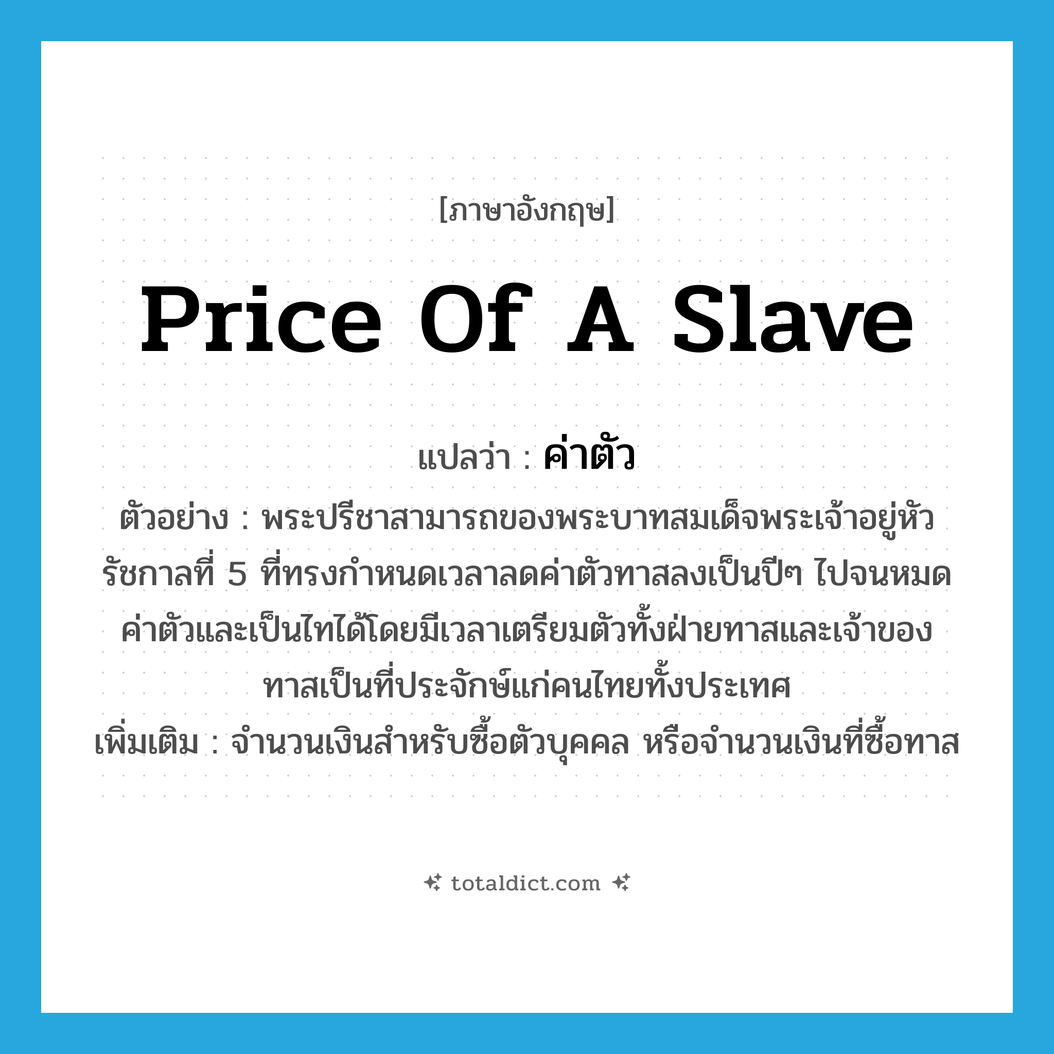 price of a slave แปลว่า?, คำศัพท์ภาษาอังกฤษ price of a slave แปลว่า ค่าตัว ประเภท N ตัวอย่าง พระปรีชาสามารถของพระบาทสมเด็จพระเจ้าอยู่หัวรัชกาลที่ 5 ที่ทรงกำหนดเวลาลดค่าตัวทาสลงเป็นปีๆ ไปจนหมดค่าตัวและเป็นไทได้โดยมีเวลาเตรียมตัวทั้งฝ่ายทาสและเจ้าของทาสเป็นที่ประจักษ์แก่คนไทยทั้งประเทศ เพิ่มเติม จำนวนเงินสำหรับซื้อตัวบุคคล หรือจำนวนเงินที่ซื้อทาส หมวด N