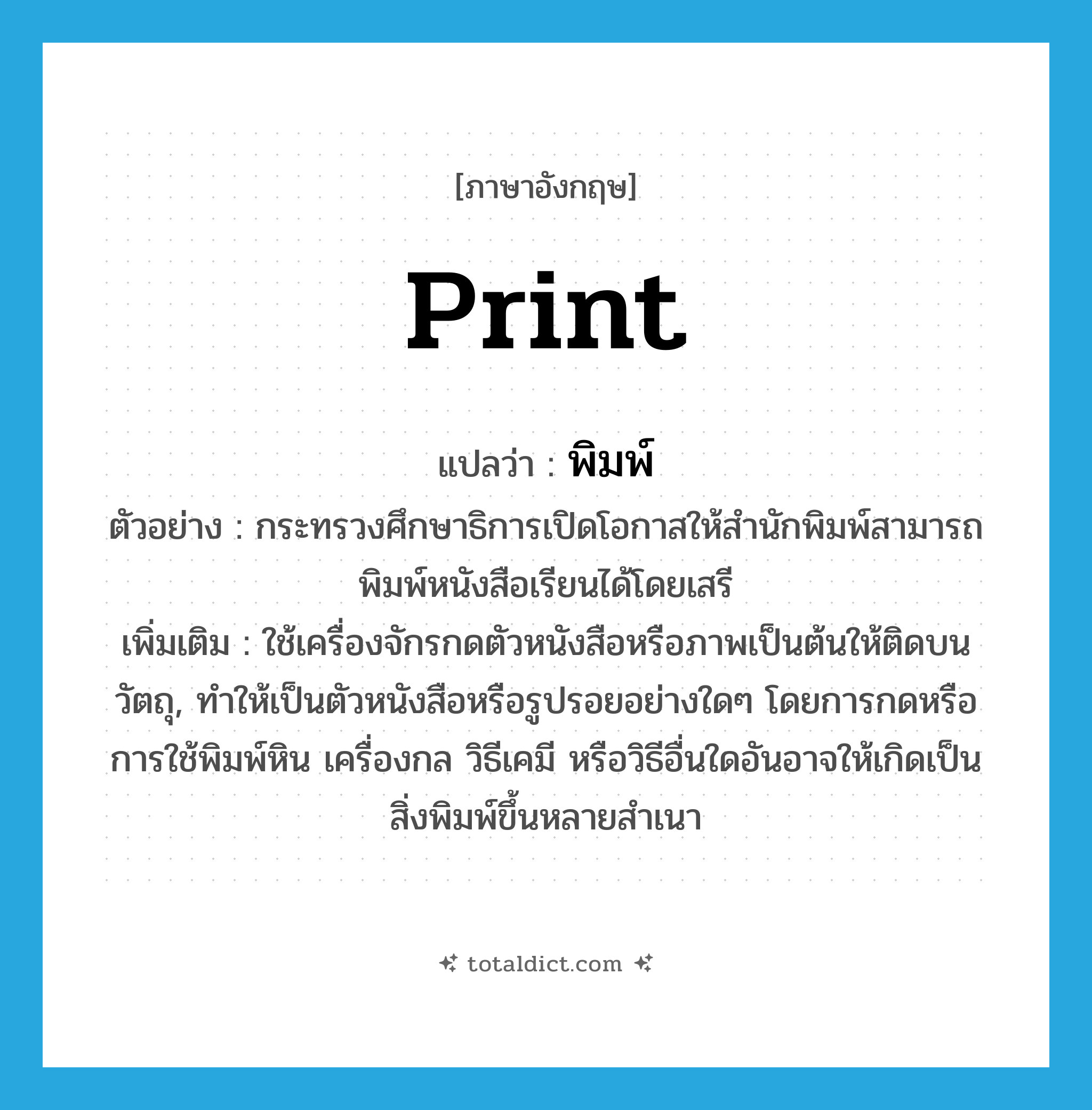 print แปลว่า?, คำศัพท์ภาษาอังกฤษ print แปลว่า พิมพ์ ประเภท V ตัวอย่าง กระทรวงศึกษาธิการเปิดโอกาสให้สำนักพิมพ์สามารถพิมพ์หนังสือเรียนได้โดยเสรี เพิ่มเติม ใช้เครื่องจักรกดตัวหนังสือหรือภาพเป็นต้นให้ติดบนวัตถุ, ทำให้เป็นตัวหนังสือหรือรูปรอยอย่างใดๆ โดยการกดหรือการใช้พิมพ์หิน เครื่องกล วิธีเคมี หรือวิธีอื่นใดอันอาจให้เกิดเป็นสิ่งพิมพ์ขึ้นหลายสำเนา หมวด V