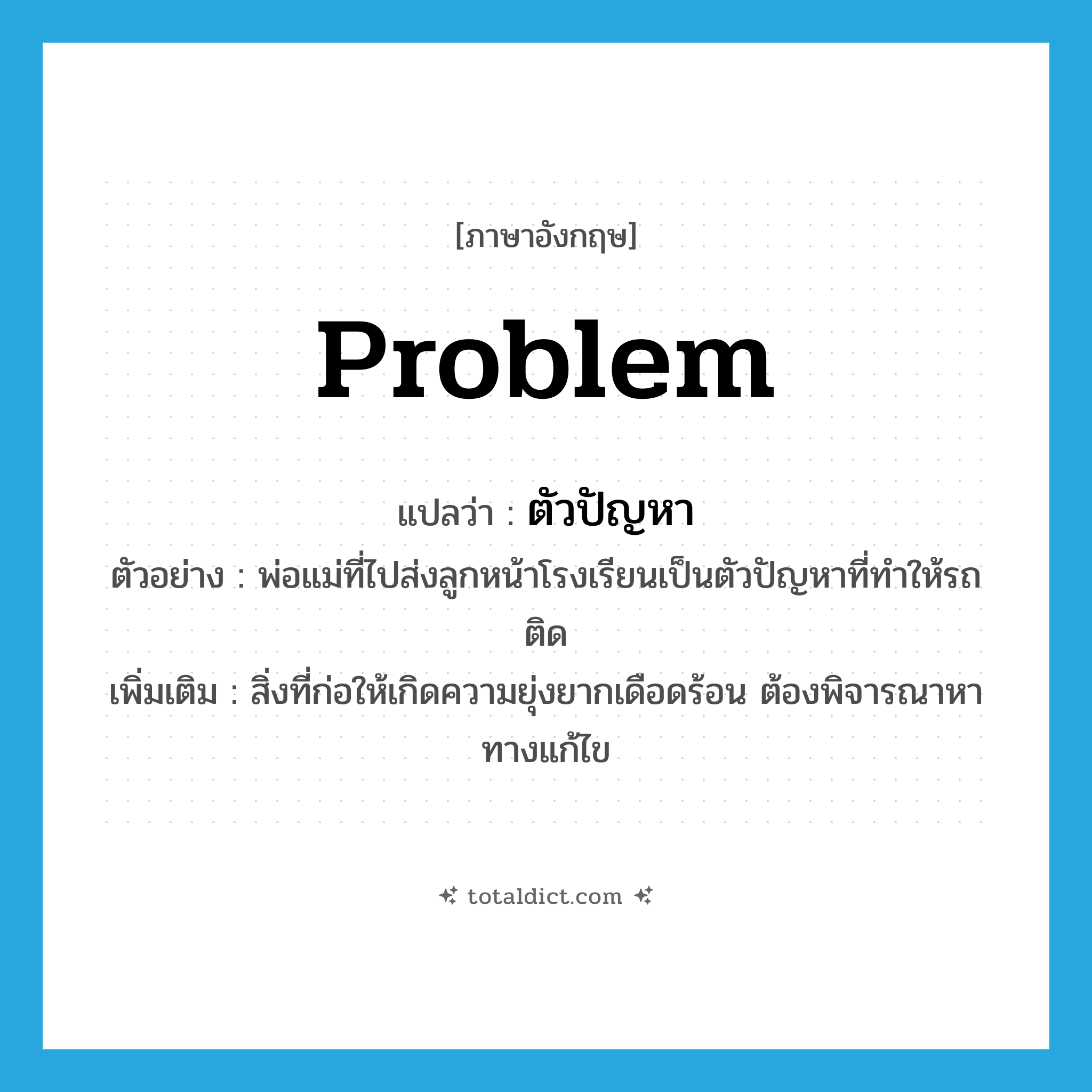 problem แปลว่า?, คำศัพท์ภาษาอังกฤษ problem แปลว่า ตัวปัญหา ประเภท N ตัวอย่าง พ่อแม่ที่ไปส่งลูกหน้าโรงเรียนเป็นตัวปัญหาที่ทำให้รถติด เพิ่มเติม สิ่งที่ก่อให้เกิดความยุ่งยากเดือดร้อน ต้องพิจารณาหาทางแก้ไข หมวด N