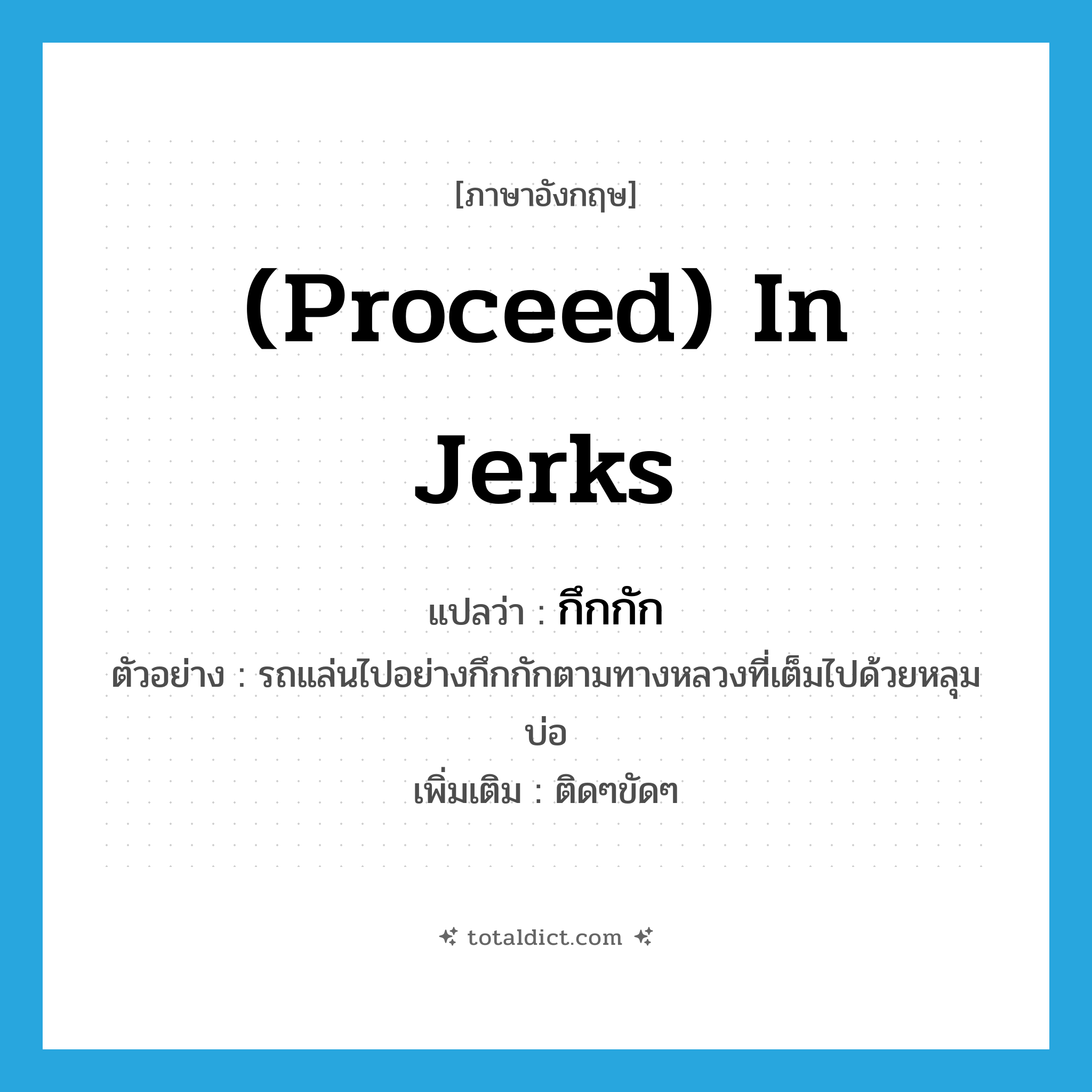 (proceed) in jerks แปลว่า?, คำศัพท์ภาษาอังกฤษ (proceed) in jerks แปลว่า กึกกัก ประเภท ADV ตัวอย่าง รถแล่นไปอย่างกึกกักตามทางหลวงที่เต็มไปด้วยหลุมบ่อ เพิ่มเติม ติดๆขัดๆ หมวด ADV