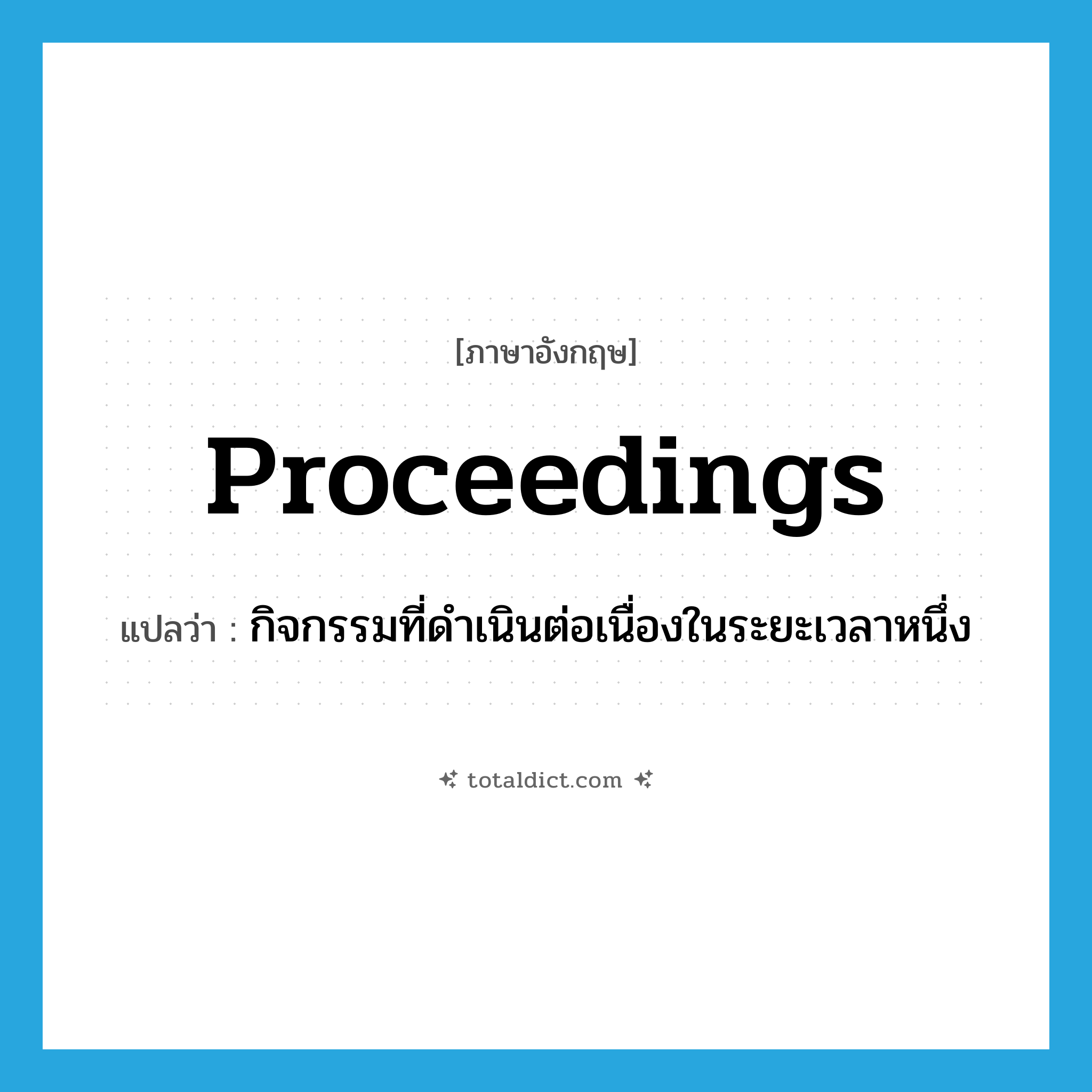 proceedings แปลว่า?, คำศัพท์ภาษาอังกฤษ proceedings แปลว่า กิจกรรมที่ดำเนินต่อเนื่องในระยะเวลาหนึ่ง ประเภท N หมวด N