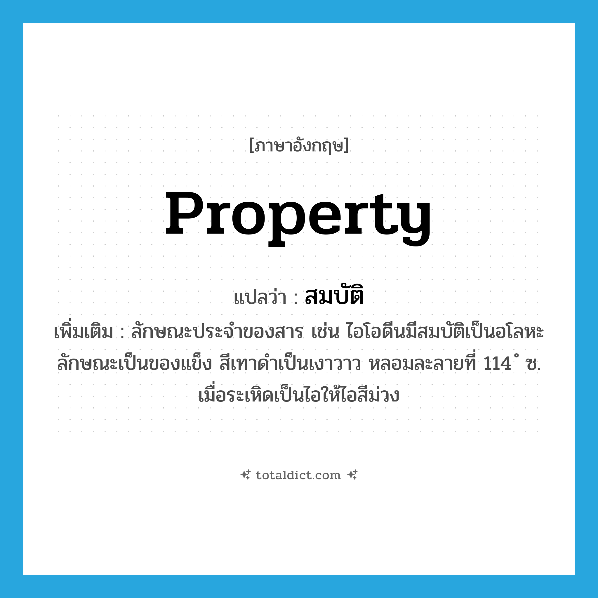 property แปลว่า?, คำศัพท์ภาษาอังกฤษ property แปลว่า สมบัติ ประเภท N เพิ่มเติม ลักษณะประจำของสาร เช่น ไอโอดีนมีสมบัติเป็นอโลหะ ลักษณะเป็นของแข็ง สีเทาดำเป็นเงาวาว หลอมละลายที่ 114 ํ ซ. เมื่อระเหิดเป็นไอให้ไอสีม่วง หมวด N