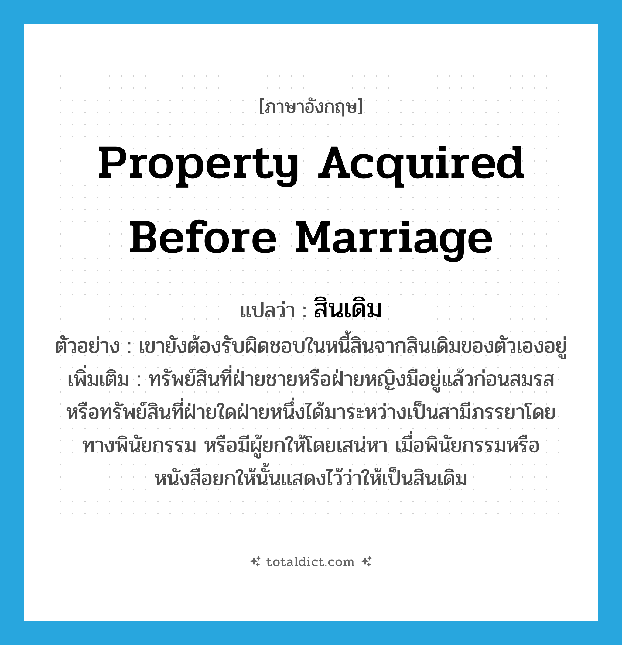 property acquired before marriage แปลว่า?, คำศัพท์ภาษาอังกฤษ property acquired before marriage แปลว่า สินเดิม ประเภท N ตัวอย่าง เขายังต้องรับผิดชอบในหนี้สินจากสินเดิมของตัวเองอยู่ เพิ่มเติม ทรัพย์สินที่ฝ่ายชายหรือฝ่ายหญิงมีอยู่แล้วก่อนสมรส หรือทรัพย์สินที่ฝ่ายใดฝ่ายหนึ่งได้มาระหว่างเป็นสามีภรรยาโดยทางพินัยกรรม หรือมีผู้ยกให้โดยเสน่หา เมื่อพินัยกรรมหรือหนังสือยกให้นั้นแสดงไว้ว่าให้เป็นสินเดิม หมวด N