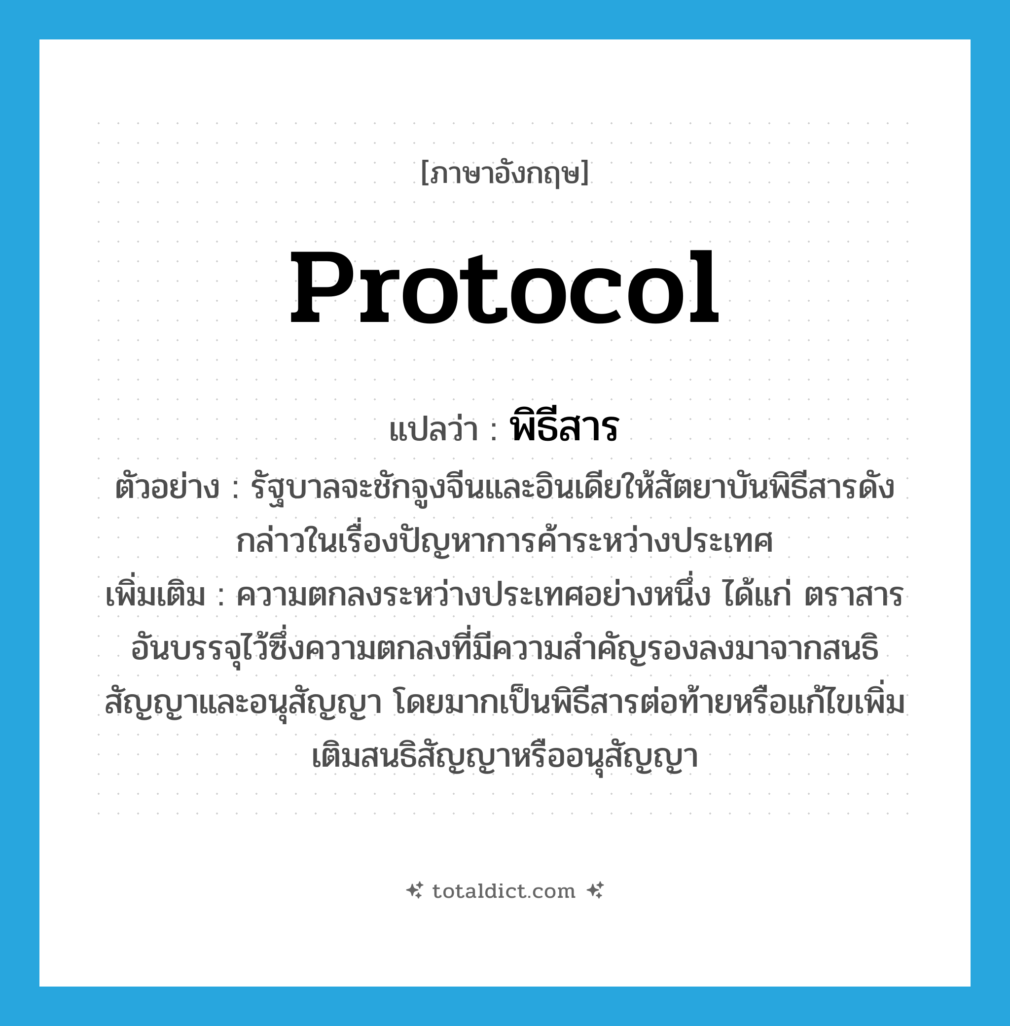 protocol แปลว่า?, คำศัพท์ภาษาอังกฤษ protocol แปลว่า พิธีสาร ประเภท N ตัวอย่าง รัฐบาลจะชักจูงจีนและอินเดียให้สัตยาบันพิธีสารดังกล่าวในเรื่องปัญหาการค้าระหว่างประเทศ เพิ่มเติม ความตกลงระหว่างประเทศอย่างหนึ่ง ได้แก่ ตราสารอันบรรจุไว้ซึ่งความตกลงที่มีความสำคัญรองลงมาจากสนธิสัญญาและอนุสัญญา โดยมากเป็นพิธีสารต่อท้ายหรือแก้ไขเพิ่มเติมสนธิสัญญาหรืออนุสัญญา หมวด N