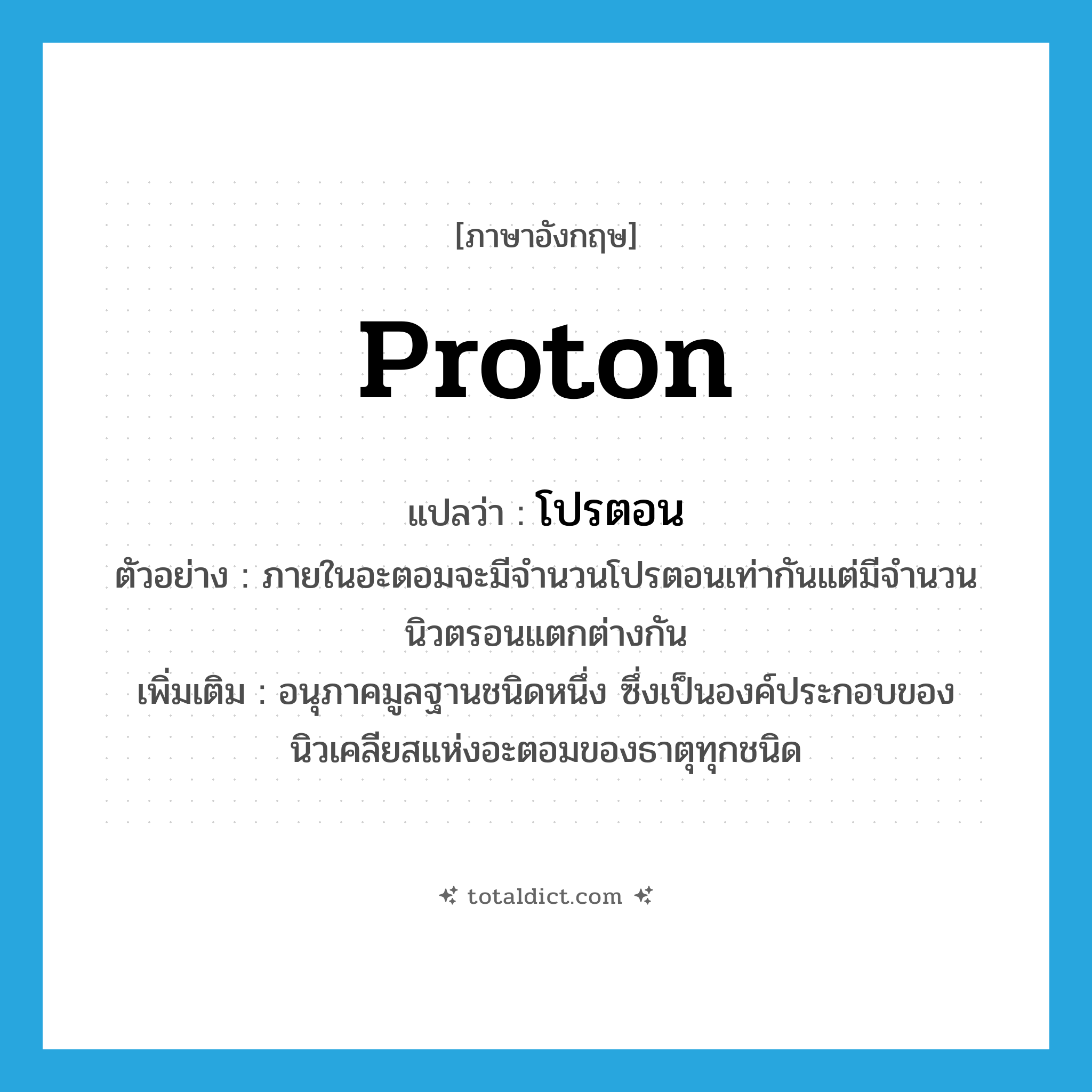 proton แปลว่า?, คำศัพท์ภาษาอังกฤษ proton แปลว่า โปรตอน ประเภท N ตัวอย่าง ภายในอะตอมจะมีจำนวนโปรตอนเท่ากันแต่มีจำนวนนิวตรอนแตกต่างกัน เพิ่มเติม อนุภาคมูลฐานชนิดหนึ่ง ซึ่งเป็นองค์ประกอบของนิวเคลียสแห่งอะตอมของธาตุทุกชนิด หมวด N