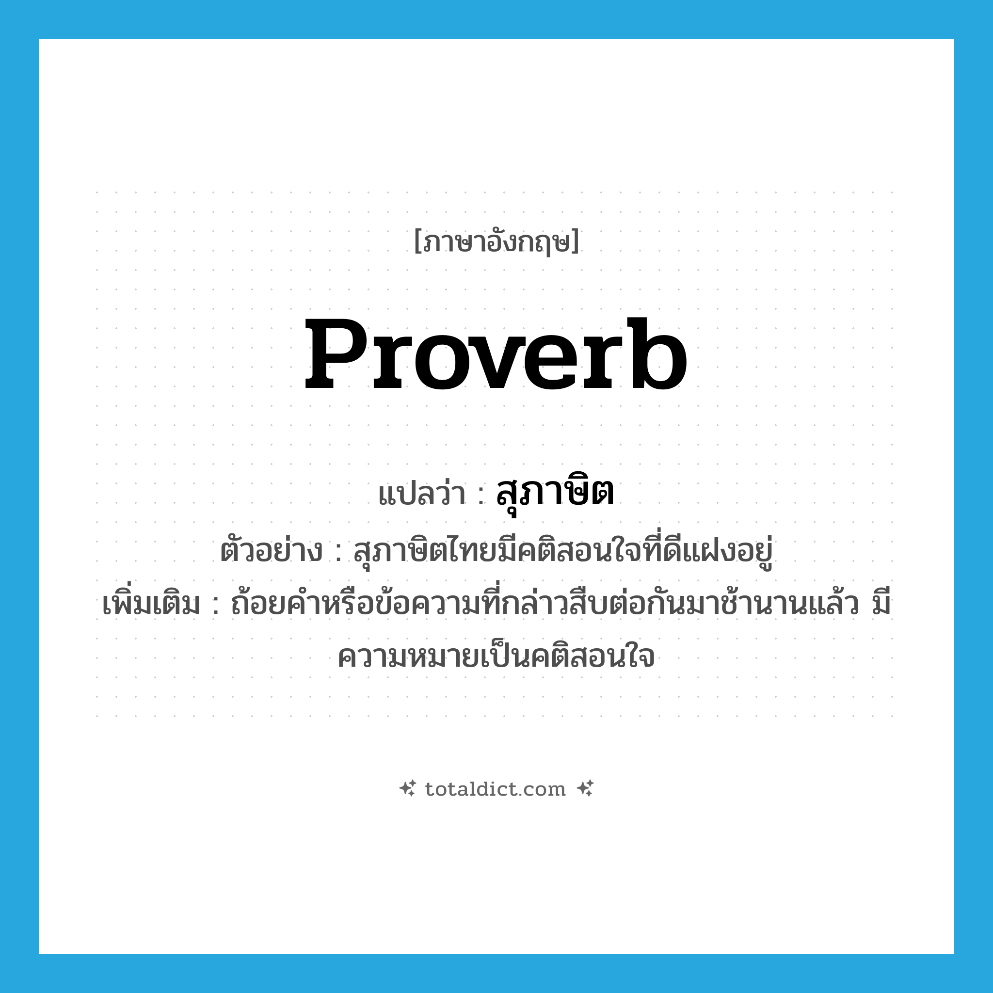 proverb แปลว่า?, คำศัพท์ภาษาอังกฤษ proverb แปลว่า สุภาษิต ประเภท N ตัวอย่าง สุภาษิตไทยมีคติสอนใจที่ดีแฝงอยู่ เพิ่มเติม ถ้อยคำหรือข้อความที่กล่าวสืบต่อกันมาช้านานแล้ว มีความหมายเป็นคติสอนใจ หมวด N