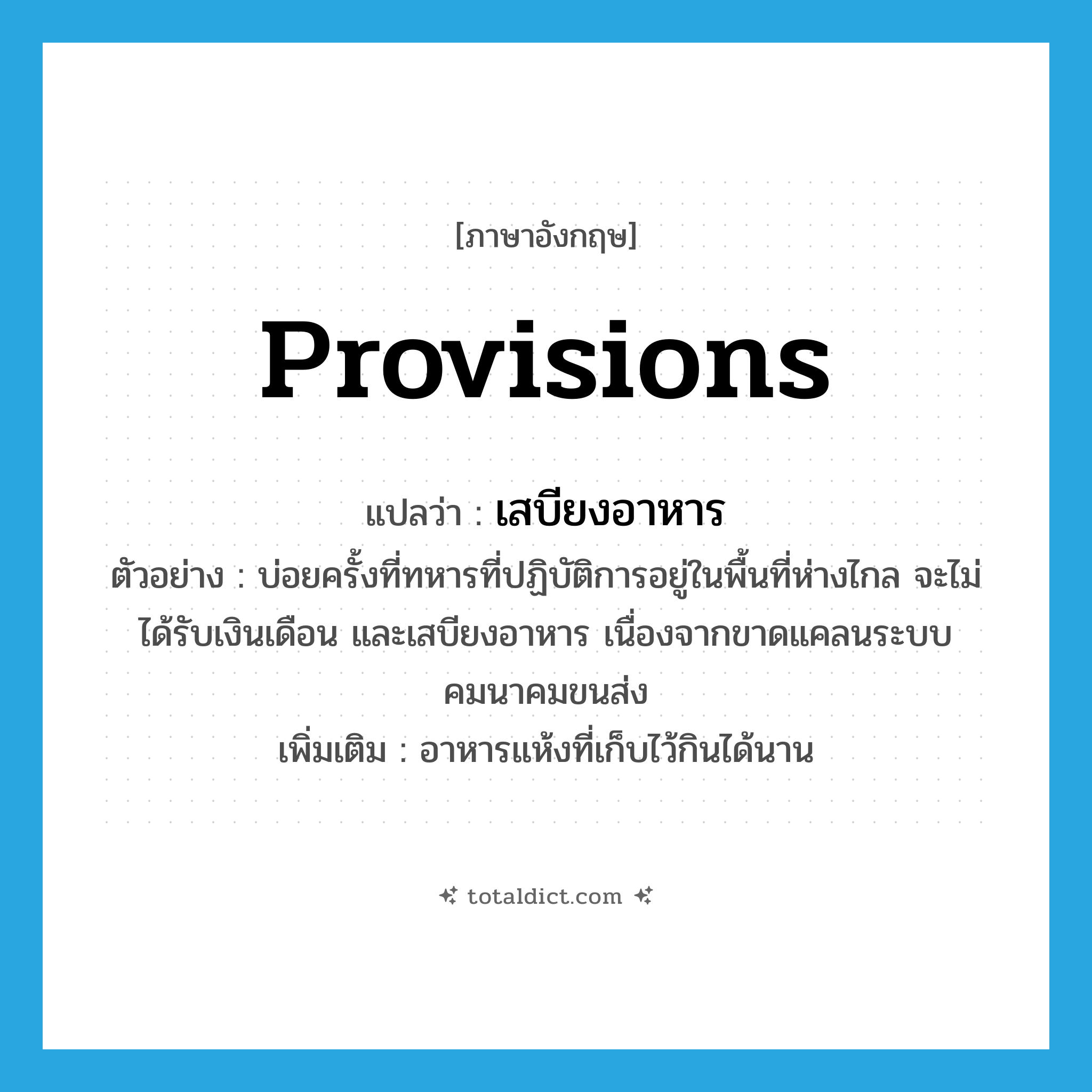 provisions แปลว่า?, คำศัพท์ภาษาอังกฤษ provisions แปลว่า เสบียงอาหาร ประเภท N ตัวอย่าง บ่อยครั้งที่ทหารที่ปฏิบัติการอยู่ในพื้นที่ห่างไกล จะไม่ได้รับเงินเดือน และเสบียงอาหาร เนื่องจากขาดแคลนระบบคมนาคมขนส่ง เพิ่มเติม อาหารแห้งที่เก็บไว้กินได้นาน หมวด N