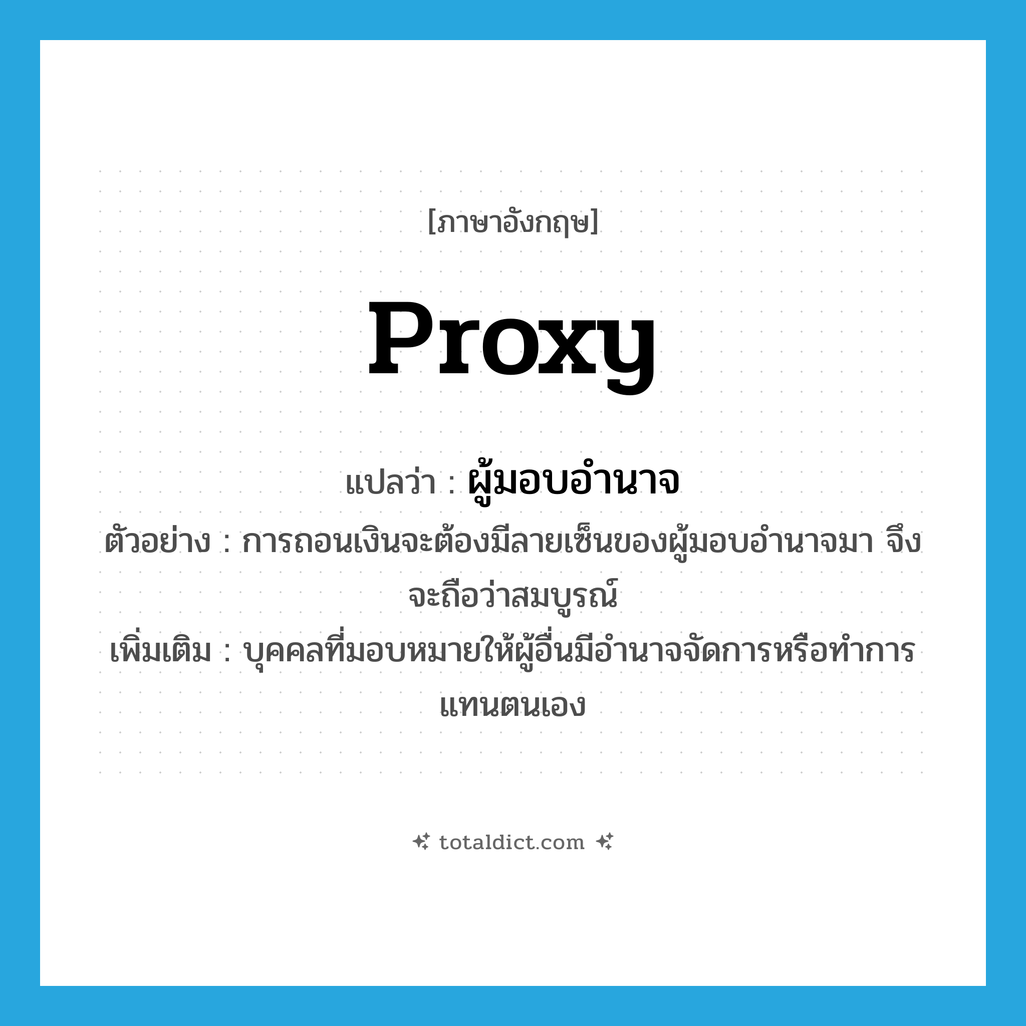 proxy แปลว่า?, คำศัพท์ภาษาอังกฤษ proxy แปลว่า ผู้มอบอำนาจ ประเภท N ตัวอย่าง การถอนเงินจะต้องมีลายเซ็นของผู้มอบอำนาจมา จึงจะถือว่าสมบูรณ์ เพิ่มเติม บุคคลที่มอบหมายให้ผู้อื่นมีอำนาจจัดการหรือทำการแทนตนเอง หมวด N