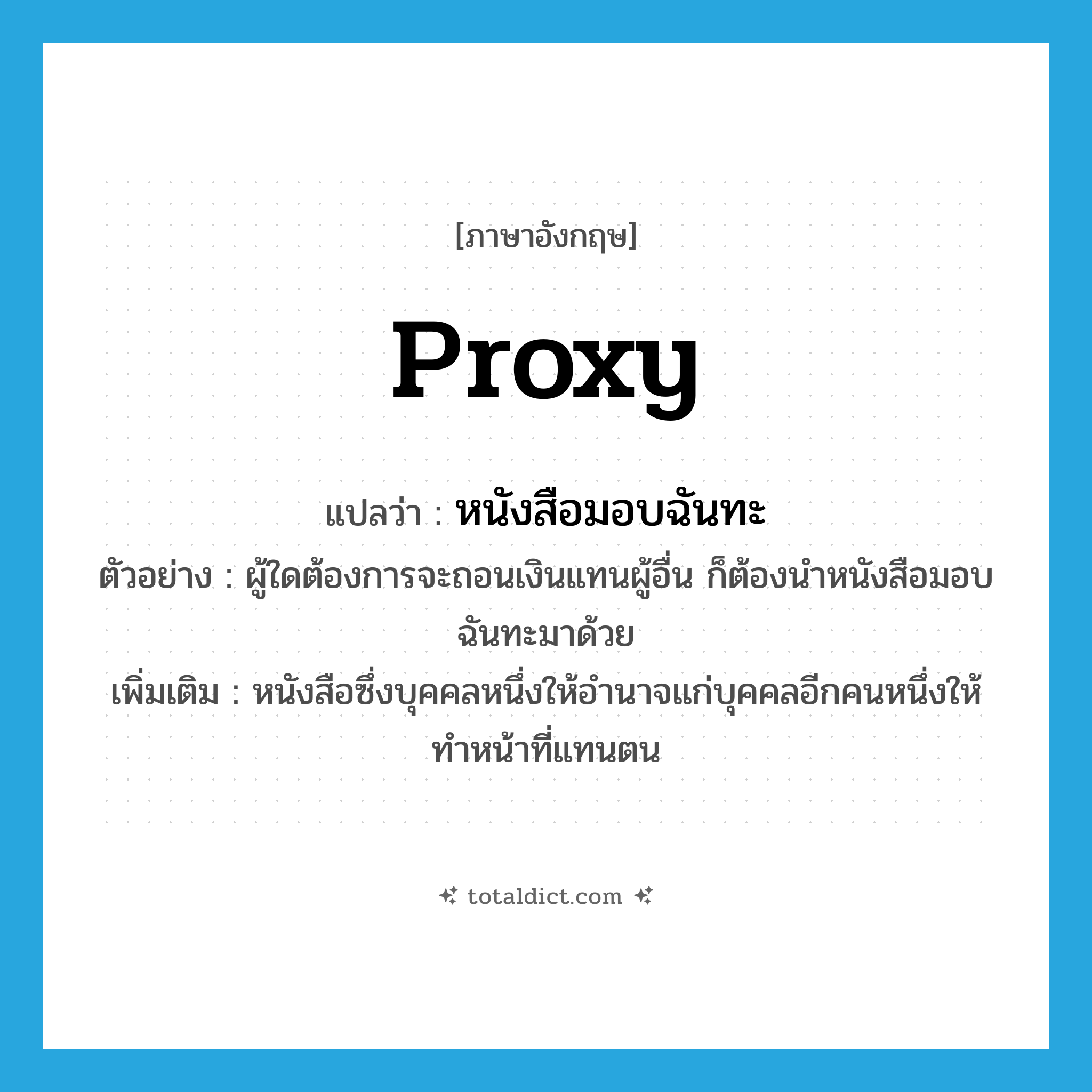 proxy แปลว่า?, คำศัพท์ภาษาอังกฤษ proxy แปลว่า หนังสือมอบฉันทะ ประเภท N ตัวอย่าง ผู้ใดต้องการจะถอนเงินแทนผู้อื่น ก็ต้องนำหนังสือมอบฉันทะมาด้วย เพิ่มเติม หนังสือซึ่งบุคคลหนึ่งให้อำนาจแก่บุคคลอีกคนหนึ่งให้ทำหน้าที่แทนตน หมวด N