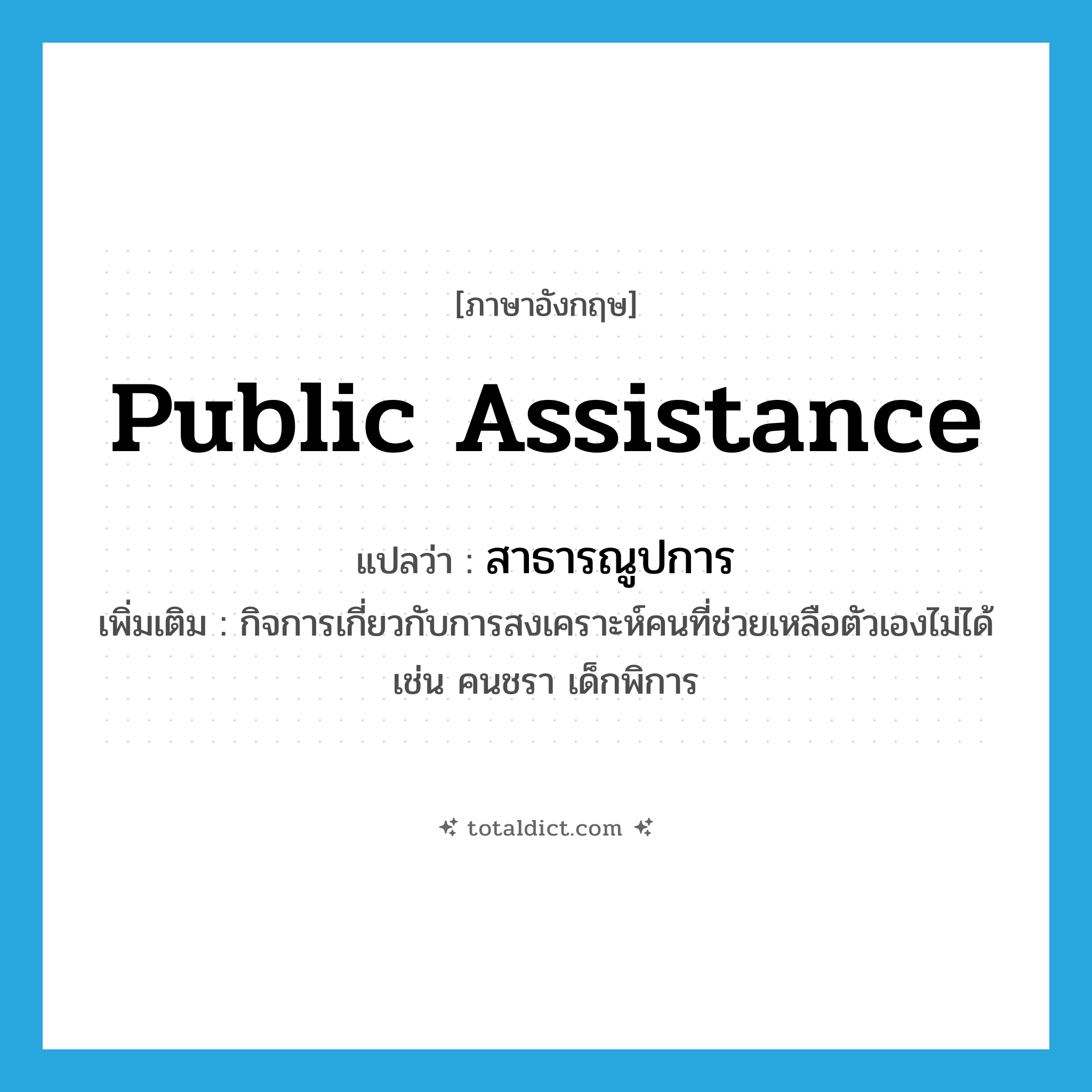 public assistance แปลว่า?, คำศัพท์ภาษาอังกฤษ public assistance แปลว่า สาธารณูปการ ประเภท N เพิ่มเติม กิจการเกี่ยวกับการสงเคราะห์คนที่ช่วยเหลือตัวเองไม่ได้ เช่น คนชรา เด็กพิการ หมวด N