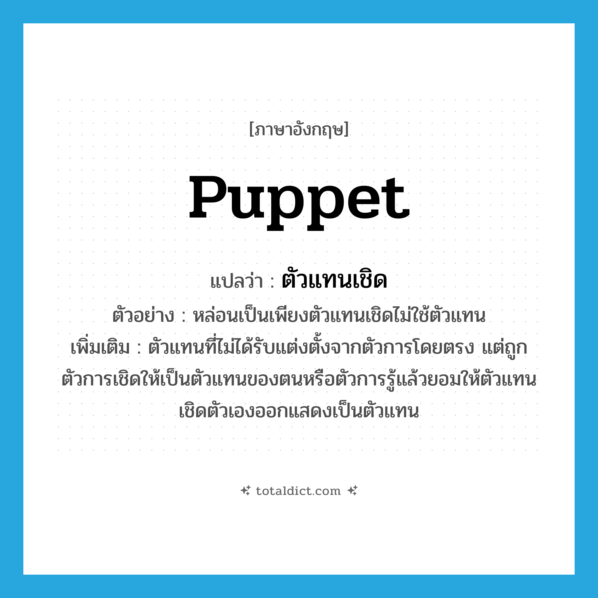 puppet แปลว่า?, คำศัพท์ภาษาอังกฤษ puppet แปลว่า ตัวแทนเชิด ประเภท N ตัวอย่าง หล่อนเป็นเพียงตัวแทนเชิดไม่ใช้ตัวแทน เพิ่มเติม ตัวแทนที่ไม่ได้รับแต่งตั้งจากตัวการโดยตรง แต่ถูกตัวการเชิดให้เป็นตัวแทนของตนหรือตัวการรู้แล้วยอมให้ตัวแทนเชิดตัวเองออกแสดงเป็นตัวแทน หมวด N