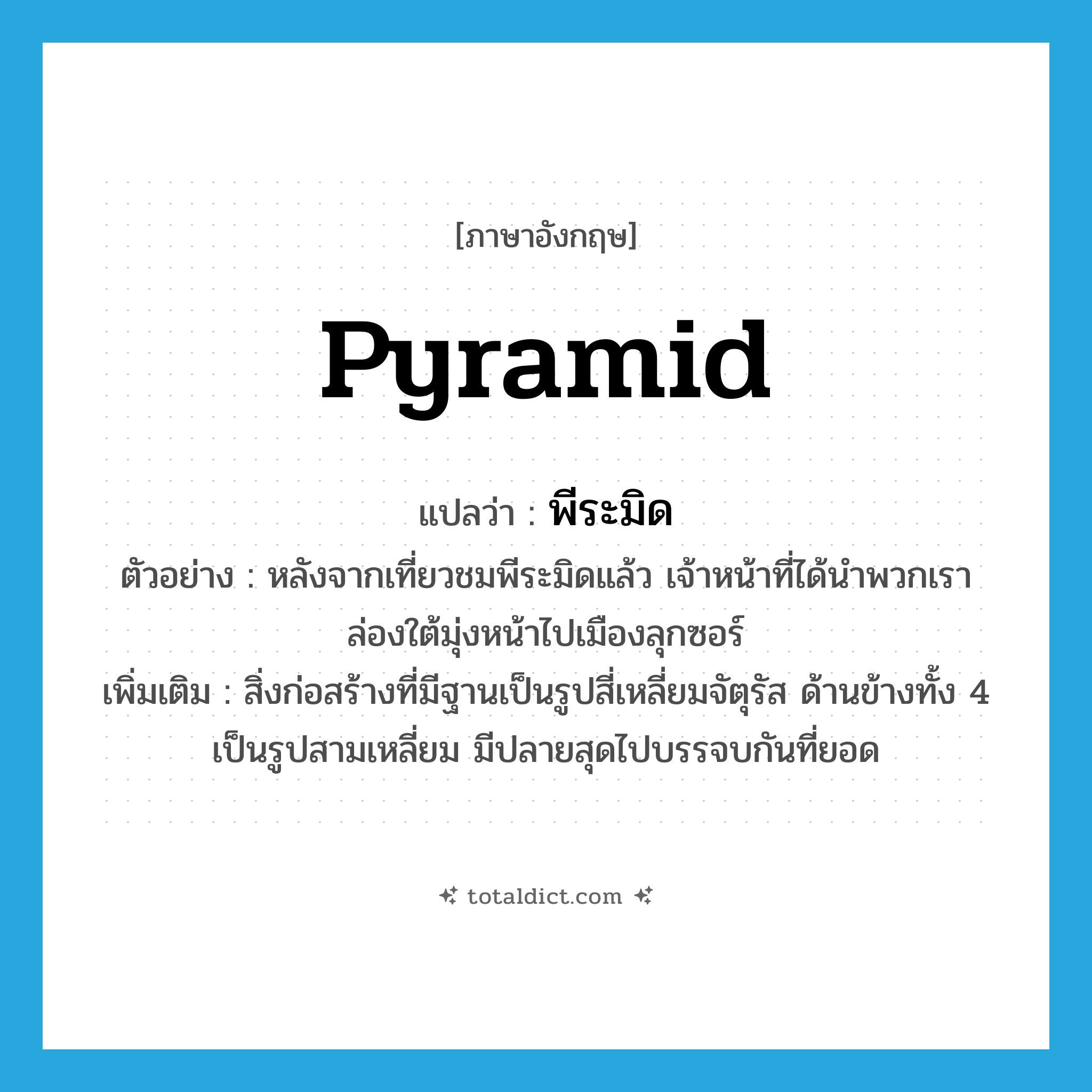 pyramid แปลว่า?, คำศัพท์ภาษาอังกฤษ pyramid แปลว่า พีระมิด ประเภท N ตัวอย่าง หลังจากเที่ยวชมพีระมิดแล้ว เจ้าหน้าที่ได้นำพวกเราล่องใต้มุ่งหน้าไปเมืองลุกซอร์ เพิ่มเติม สิ่งก่อสร้างที่มีฐานเป็นรูปสี่เหลี่ยมจัตุรัส ด้านข้างทั้ง 4 เป็นรูปสามเหลี่ยม มีปลายสุดไปบรรจบกันที่ยอด หมวด N