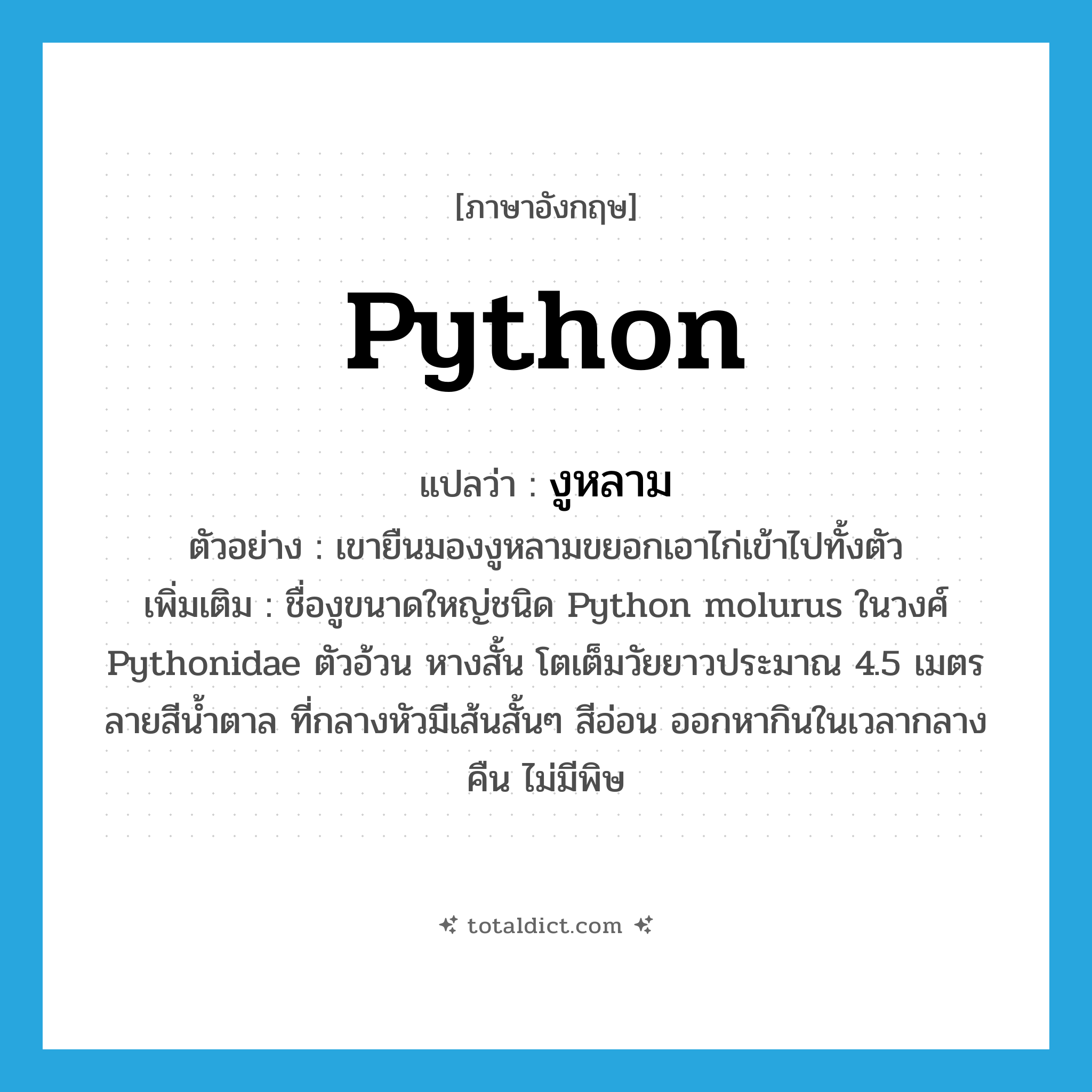 python แปลว่า?, คำศัพท์ภาษาอังกฤษ python แปลว่า งูหลาม ประเภท N ตัวอย่าง เขายืนมองงูหลามขยอกเอาไก่เข้าไปทั้งตัว เพิ่มเติม ชื่องูขนาดใหญ่ชนิด Python molurus ในวงศ์ Pythonidae ตัวอ้วน หางสั้น โตเต็มวัยยาวประมาณ 4.5 เมตร ลายสีน้ำตาล ที่กลางหัวมีเส้นสั้นๆ สีอ่อน ออกหากินในเวลากลางคืน ไม่มีพิษ หมวด N