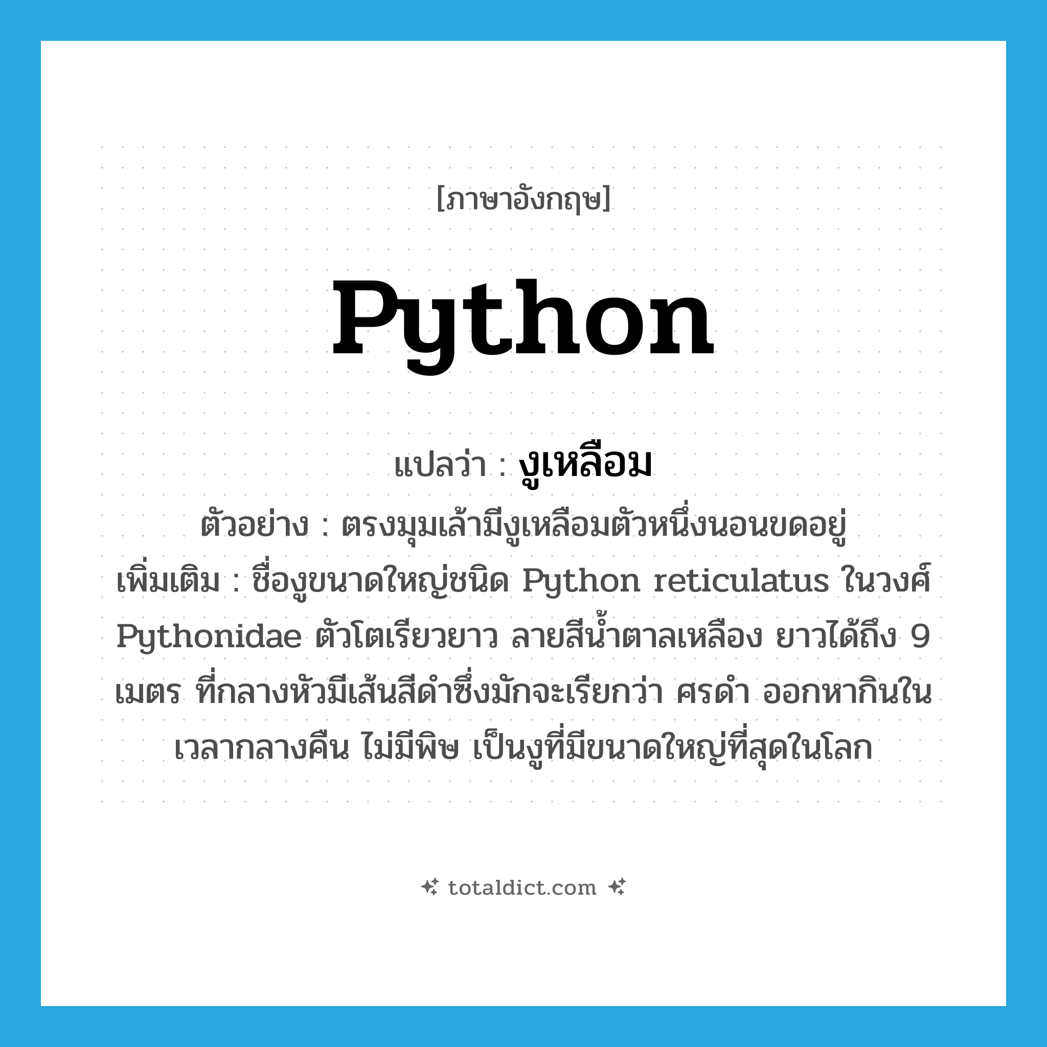 python แปลว่า?, คำศัพท์ภาษาอังกฤษ python แปลว่า งูเหลือม ประเภท N ตัวอย่าง ตรงมุมเล้ามีงูเหลือมตัวหนึ่งนอนขดอยู่ เพิ่มเติม ชื่องูขนาดใหญ่ชนิด Python reticulatus ในวงศ์ Pythonidae ตัวโตเรียวยาว ลายสีน้ำตาลเหลือง ยาวได้ถึง 9 เมตร ที่กลางหัวมีเส้นสีดำซึ่งมักจะเรียกว่า ศรดำ ออกหากินในเวลากลางคืน ไม่มีพิษ เป็นงูที่มีขนาดใหญ่ที่สุดในโลก หมวด N