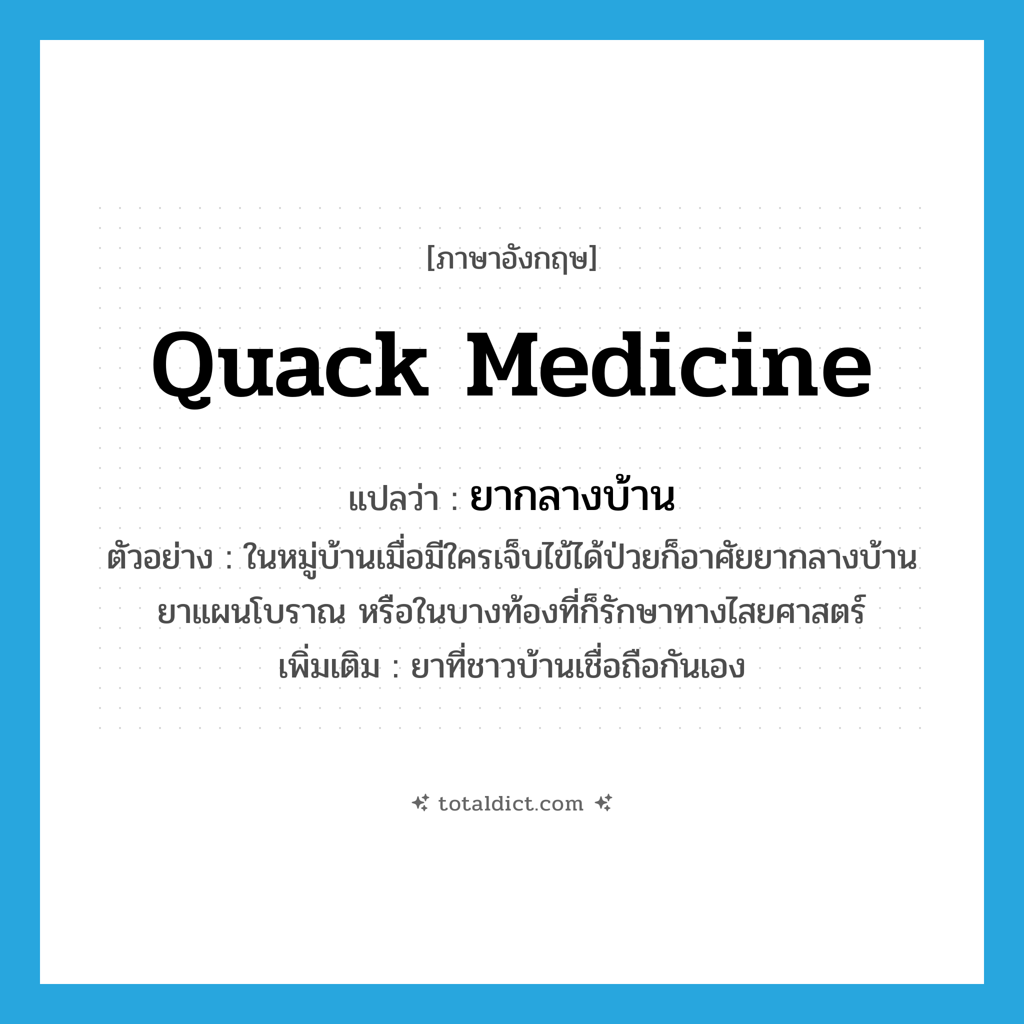 quack medicine แปลว่า?, คำศัพท์ภาษาอังกฤษ quack medicine แปลว่า ยากลางบ้าน ประเภท N ตัวอย่าง ในหมู่บ้านเมื่อมีใครเจ็บไข้ได้ป่วยก็อาศัยยากลางบ้าน ยาแผนโบราณ หรือในบางท้องที่ก็รักษาทางไสยศาสตร์ เพิ่มเติม ยาที่ชาวบ้านเชื่อถือกันเอง หมวด N