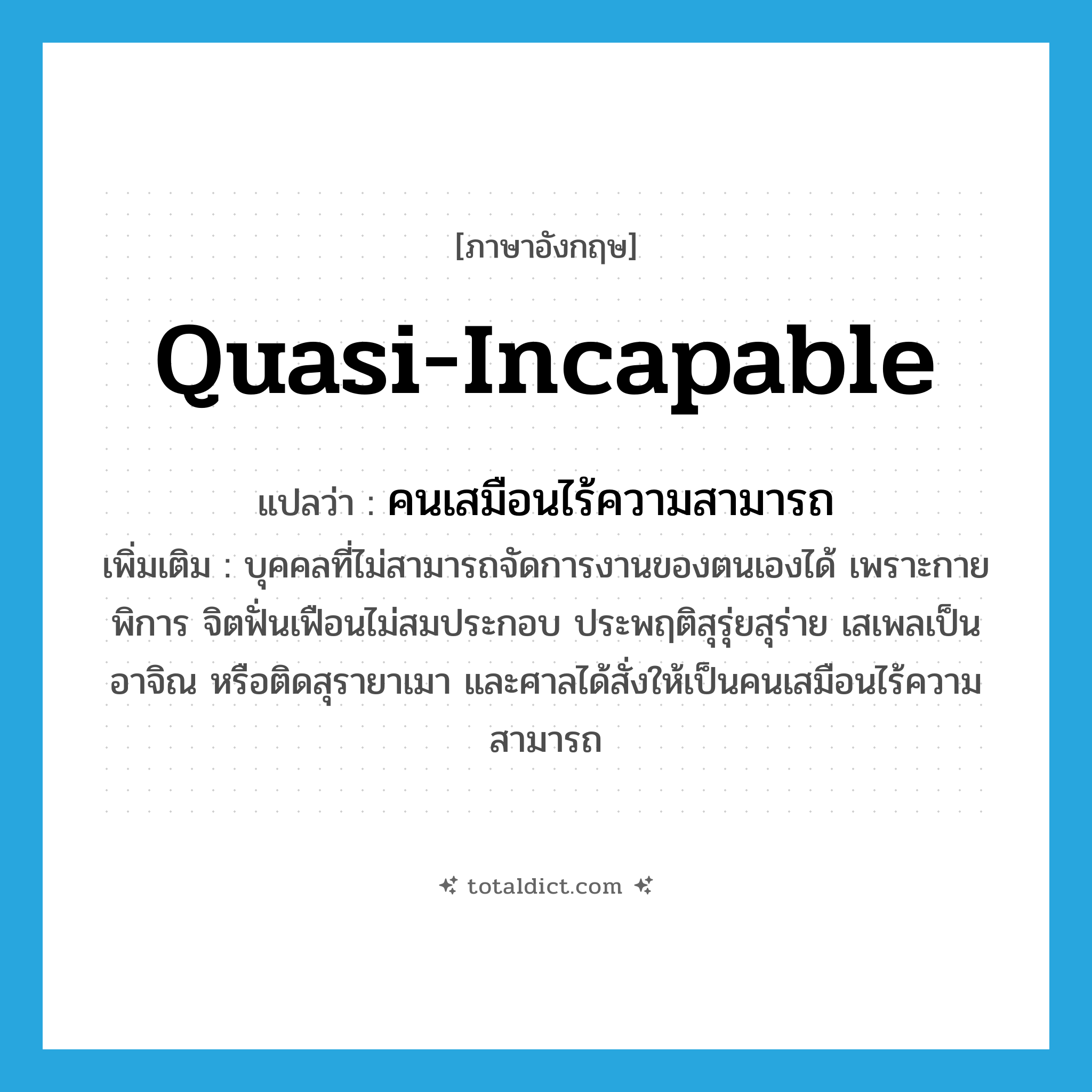 quasi-incapable แปลว่า?, คำศัพท์ภาษาอังกฤษ quasi-incapable แปลว่า คนเสมือนไร้ความสามารถ ประเภท N เพิ่มเติม บุคคลที่ไม่สามารถจัดการงานของตนเองได้ เพราะกายพิการ จิตฟั่นเฟือนไม่สมประกอบ ประพฤติสุรุ่ยสุร่าย เสเพลเป็นอาจิณ หรือติดสุรายาเมา และศาลได้สั่งให้เป็นคนเสมือนไร้ความสามารถ หมวด N