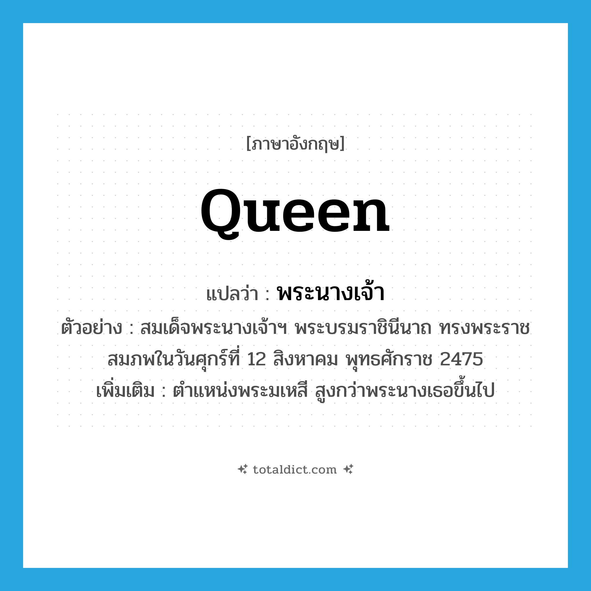 queen แปลว่า?, คำศัพท์ภาษาอังกฤษ queen แปลว่า พระนางเจ้า ประเภท N ตัวอย่าง สมเด็จพระนางเจ้าฯ พระบรมราชินีนาถ ทรงพระราชสมภพในวันศุกร์ที่ 12 สิงหาคม พุทธศักราช 2475 เพิ่มเติม ตำแหน่งพระมเหสี สูงกว่าพระนางเธอขึ้นไป หมวด N