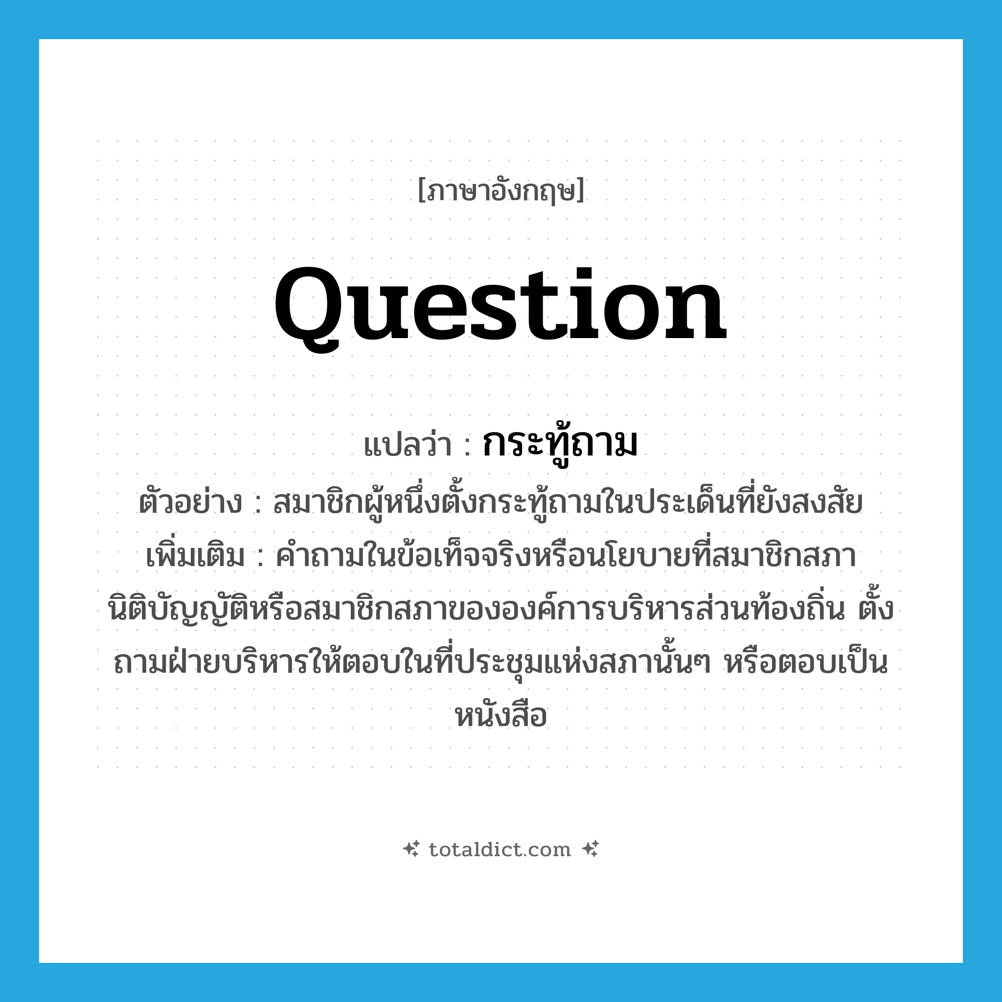 question แปลว่า?, คำศัพท์ภาษาอังกฤษ question แปลว่า กระทู้ถาม ประเภท N ตัวอย่าง สมาชิกผู้หนึ่งตั้งกระทู้ถามในประเด็นที่ยังสงสัย เพิ่มเติม คำถามในข้อเท็จจริงหรือนโยบายที่สมาชิกสภานิติบัญญัติหรือสมาชิกสภาขององค์การบริหารส่วนท้องถิ่น ตั้งถามฝ่ายบริหารให้ตอบในที่ประชุมแห่งสภานั้นๆ หรือตอบเป็นหนังสือ หมวด N