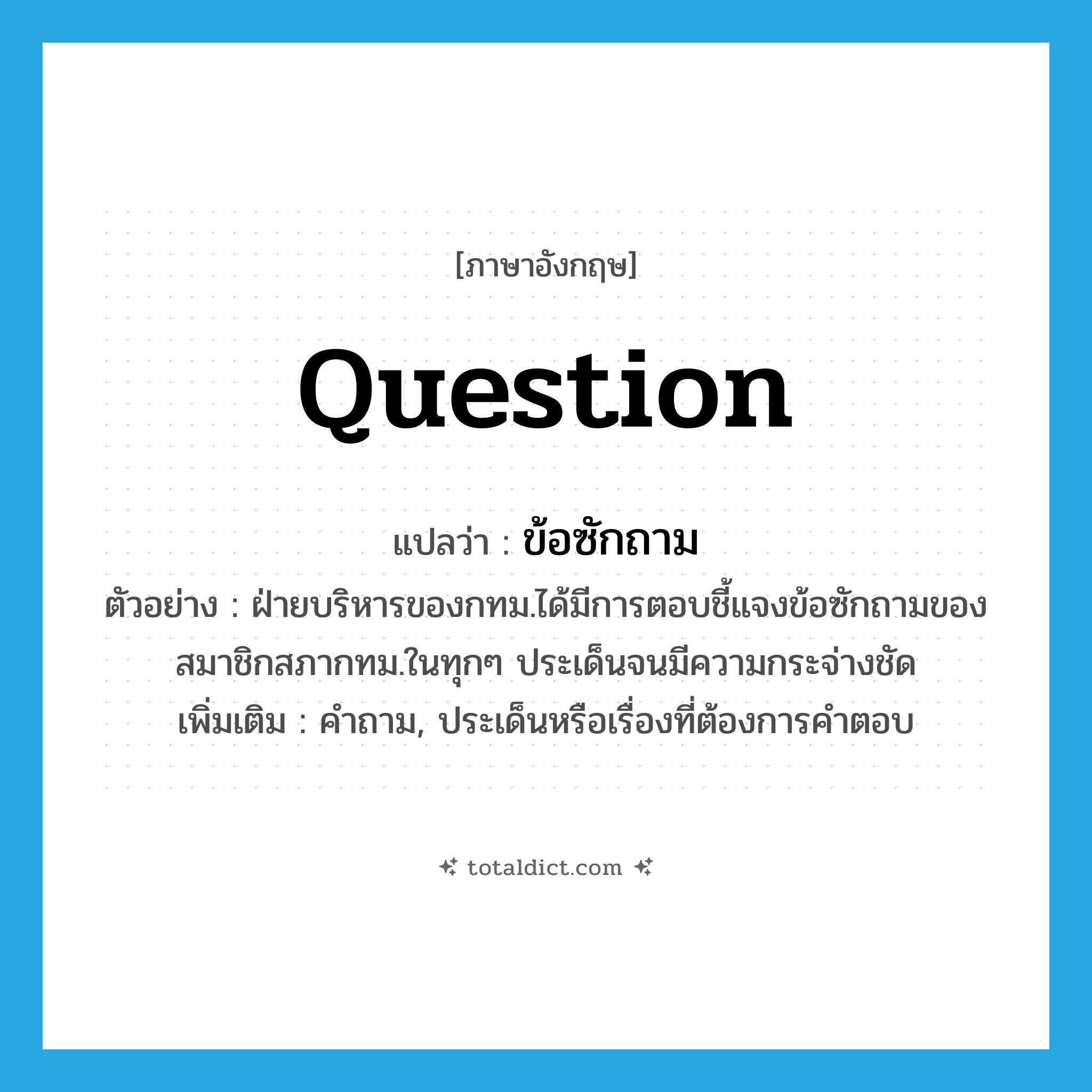 question แปลว่า?, คำศัพท์ภาษาอังกฤษ question แปลว่า ข้อซักถาม ประเภท N ตัวอย่าง ฝ่ายบริหารของกทม.ได้มีการตอบชี้แจงข้อซักถามของสมาชิกสภากทม.ในทุกๆ ประเด็นจนมีความกระจ่างชัด เพิ่มเติม คำถาม, ประเด็นหรือเรื่องที่ต้องการคำตอบ หมวด N