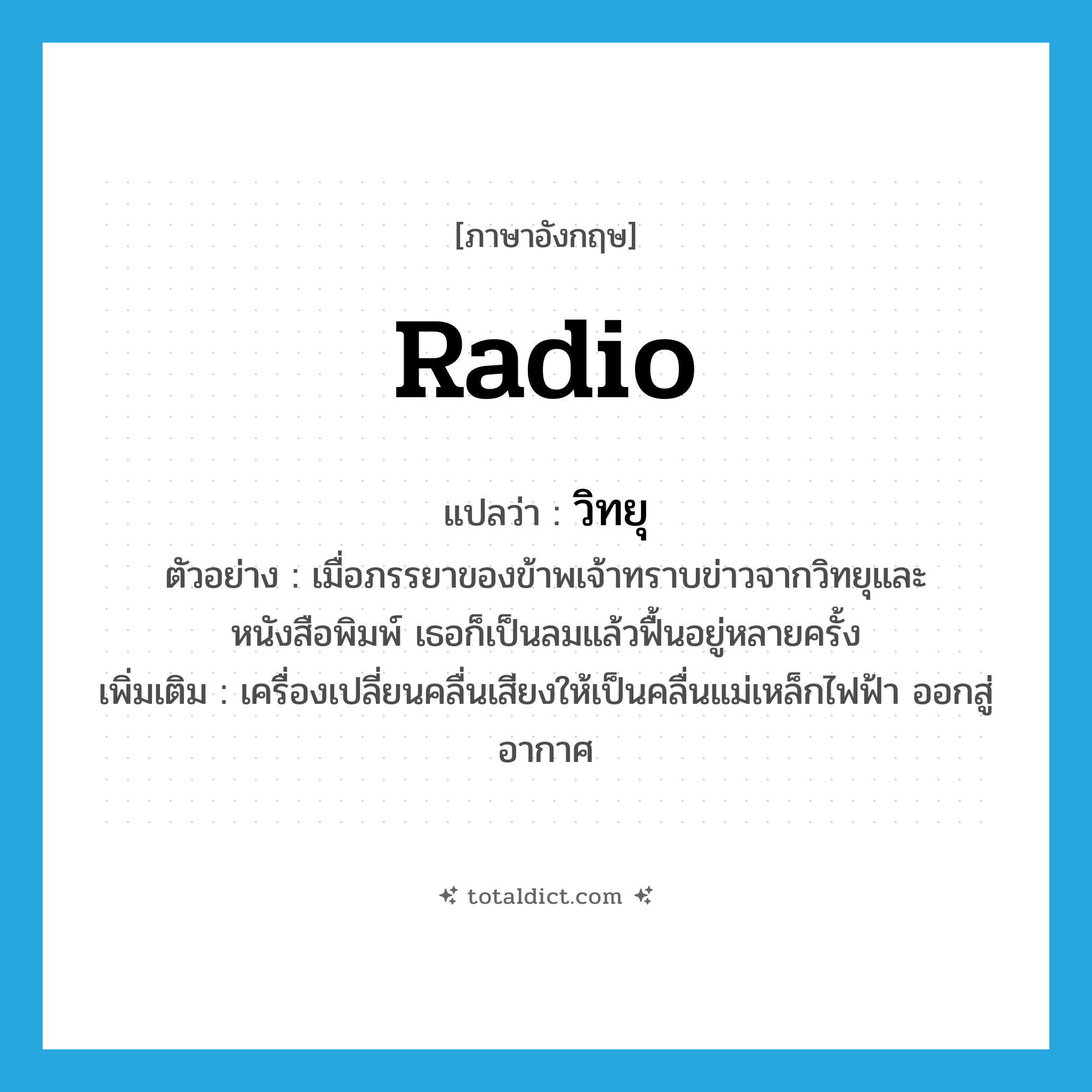 radio แปลว่า?, คำศัพท์ภาษาอังกฤษ radio แปลว่า วิทยุ ประเภท N ตัวอย่าง เมื่อภรรยาของข้าพเจ้าทราบข่าวจากวิทยุและหนังสือพิมพ์ เธอก็เป็นลมแล้วฟื้นอยู่หลายครั้ง เพิ่มเติม เครื่องเปลี่ยนคลื่นเสียงให้เป็นคลื่นแม่เหล็กไฟฟ้า ออกสู่อากาศ หมวด N