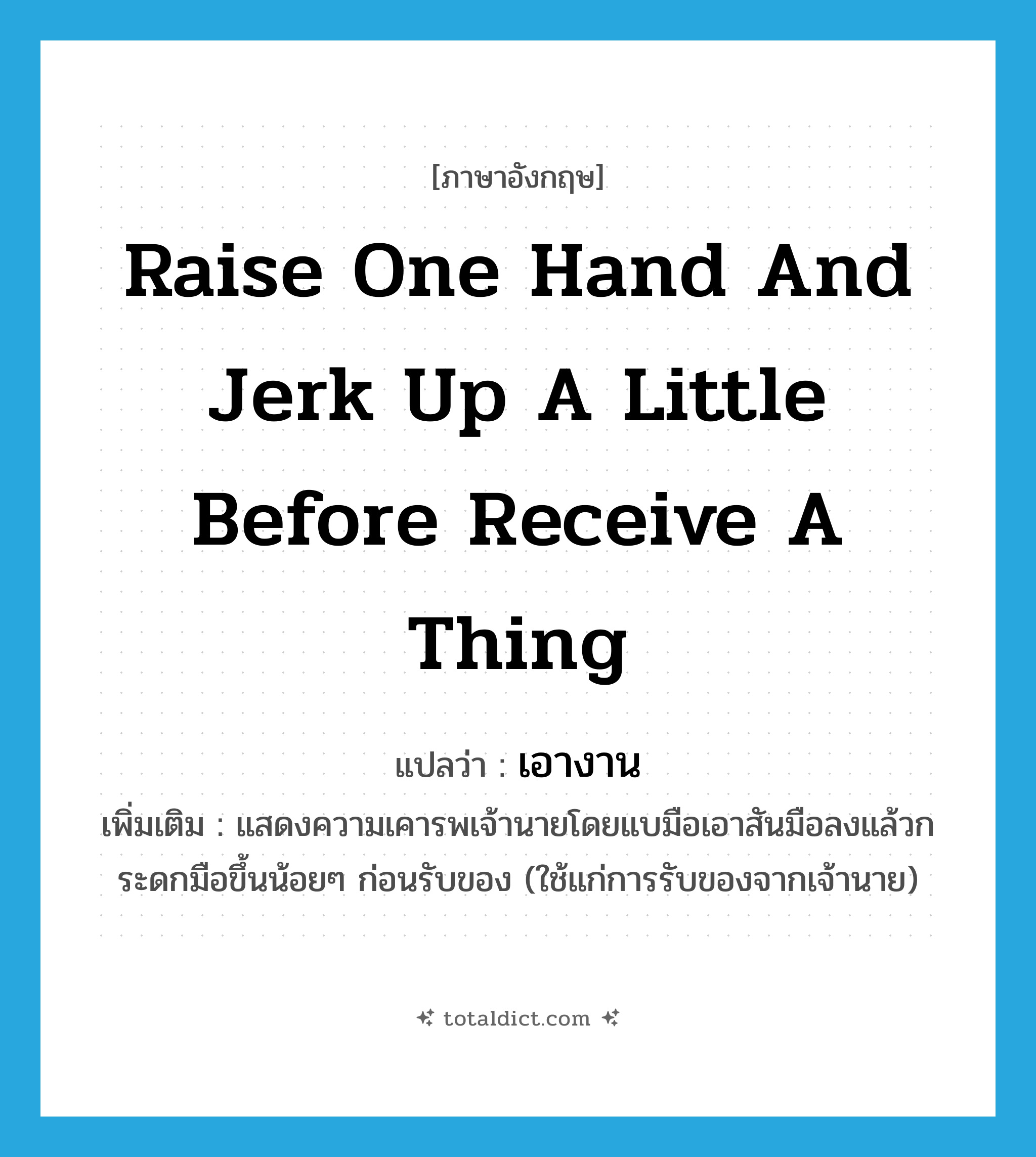 raise one hand and jerk up a little before receive a thing แปลว่า?, คำศัพท์ภาษาอังกฤษ raise one hand and jerk up a little before receive a thing แปลว่า เอางาน ประเภท V เพิ่มเติม แสดงความเคารพเจ้านายโดยแบมือเอาสันมือลงแล้วกระดกมือขึ้นน้อยๆ ก่อนรับของ (ใช้แก่การรับของจากเจ้านาย) หมวด V