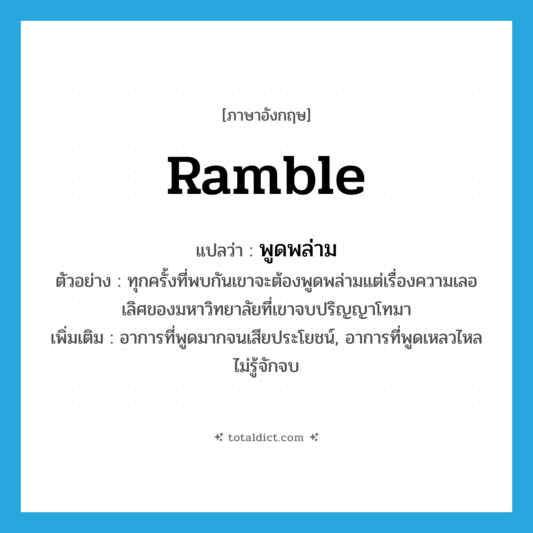 ramble แปลว่า?, คำศัพท์ภาษาอังกฤษ ramble แปลว่า พูดพล่าม ประเภท V ตัวอย่าง ทุกครั้งที่พบกันเขาจะต้องพูดพล่ามแต่เรื่องความเลอเลิศของมหาวิทยาลัยที่เขาจบปริญญาโทมา เพิ่มเติม อาการที่พูดมากจนเสียประโยชน์, อาการที่พูดเหลวไหลไม่รู้จักจบ หมวด V