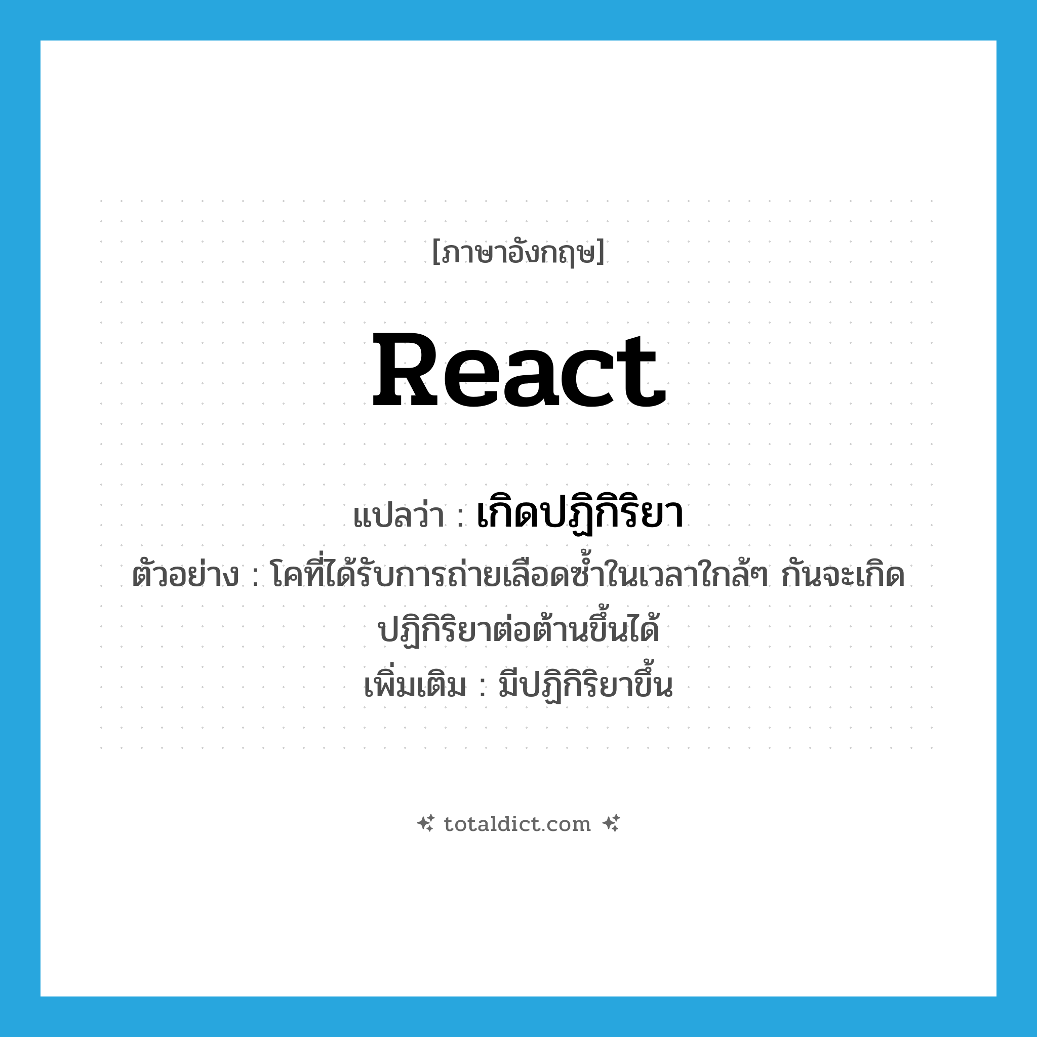 react แปลว่า?, คำศัพท์ภาษาอังกฤษ react แปลว่า เกิดปฏิกิริยา ประเภท V ตัวอย่าง โคที่ได้รับการถ่ายเลือดซ้ำในเวลาใกล้ๆ กันจะเกิดปฏิกิริยาต่อต้านขึ้นได้ เพิ่มเติม มีปฏิกิริยาขึ้น หมวด V