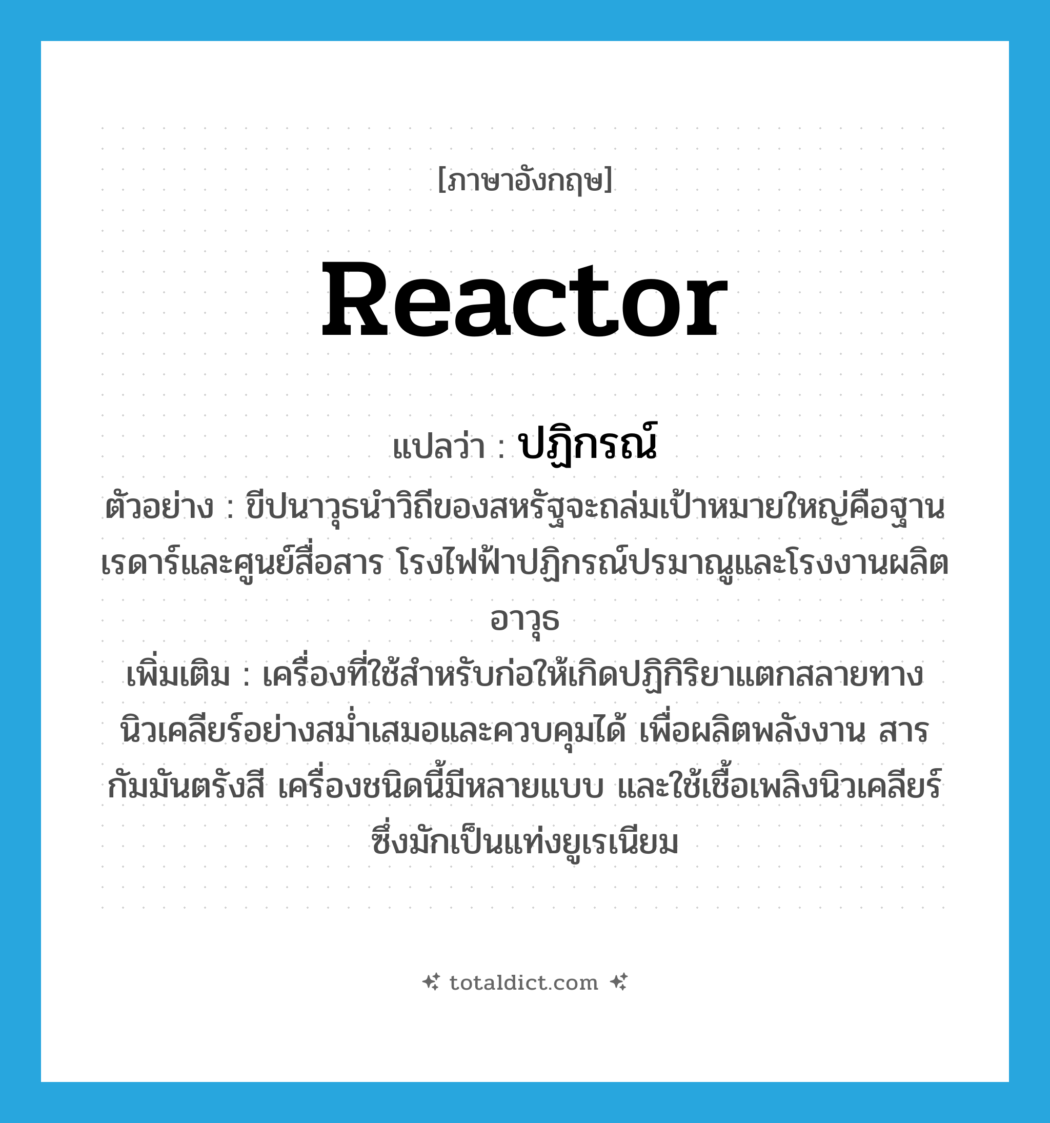 reactor แปลว่า?, คำศัพท์ภาษาอังกฤษ reactor แปลว่า ปฏิกรณ์ ประเภท N ตัวอย่าง ขีปนาวุธนำวิถีของสหรัฐจะถล่มเป้าหมายใหญ่คือฐานเรดาร์และศูนย์สื่อสาร โรงไฟฟ้าปฏิกรณ์ปรมาณูและโรงงานผลิตอาวุธ เพิ่มเติม เครื่องที่ใช้สำหรับก่อให้เกิดปฏิกิริยาแตกสลายทางนิวเคลียร์อย่างสม่ำเสมอและควบคุมได้ เพื่อผลิตพลังงาน สารกัมมันตรังสี เครื่องชนิดนี้มีหลายแบบ และใช้เชื้อเพลิงนิวเคลียร์ซึ่งมักเป็นแท่งยูเรเนียม หมวด N