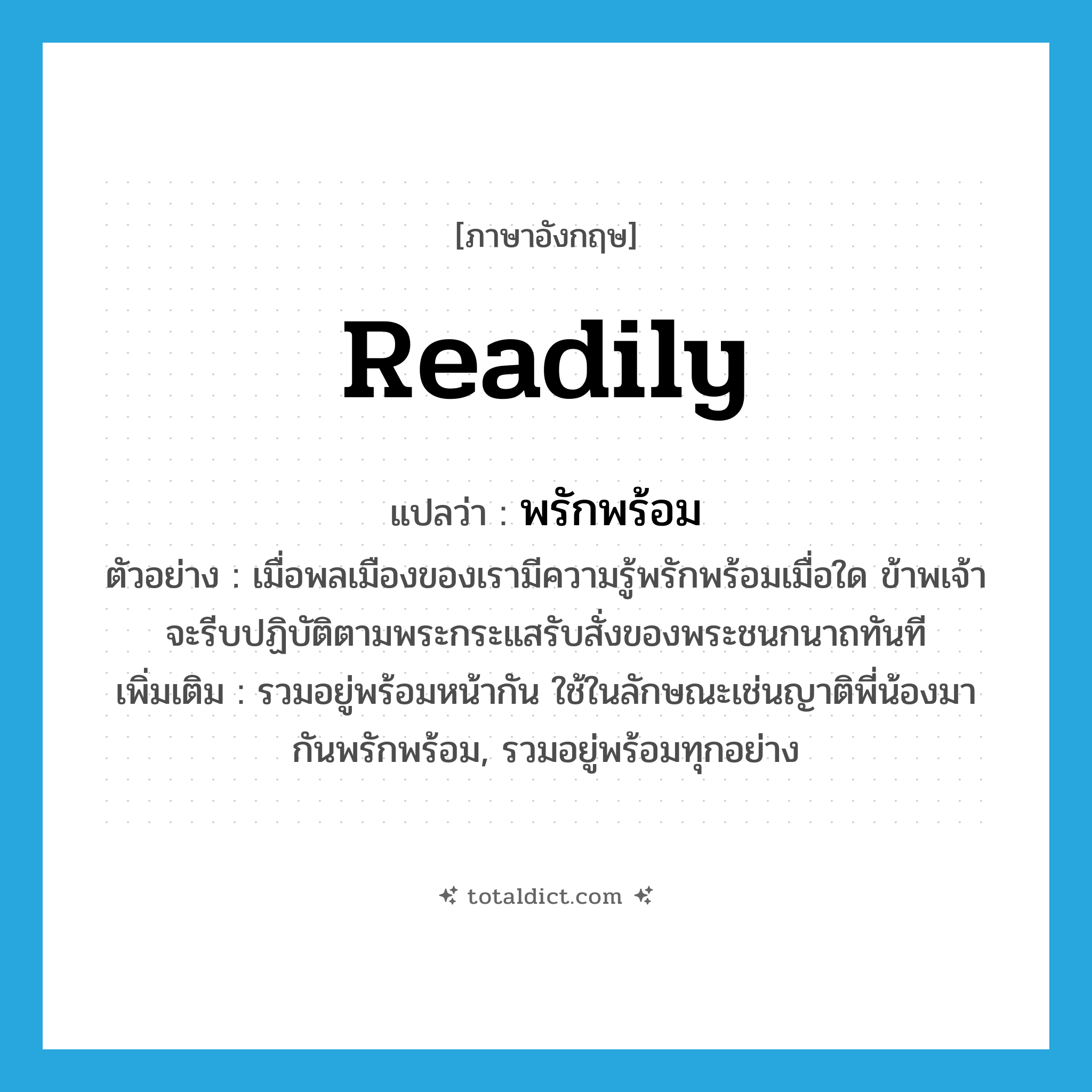 readily แปลว่า?, คำศัพท์ภาษาอังกฤษ readily แปลว่า พรักพร้อม ประเภท ADV ตัวอย่าง เมื่อพลเมืองของเรามีความรู้พรักพร้อมเมื่อใด ข้าพเจ้าจะรีบปฏิบัติตามพระกระแสรับสั่งของพระชนกนาถทันที เพิ่มเติม รวมอยู่พร้อมหน้ากัน ใช้ในลักษณะเช่นญาติพี่น้องมากันพรักพร้อม, รวมอยู่พร้อมทุกอย่าง หมวด ADV