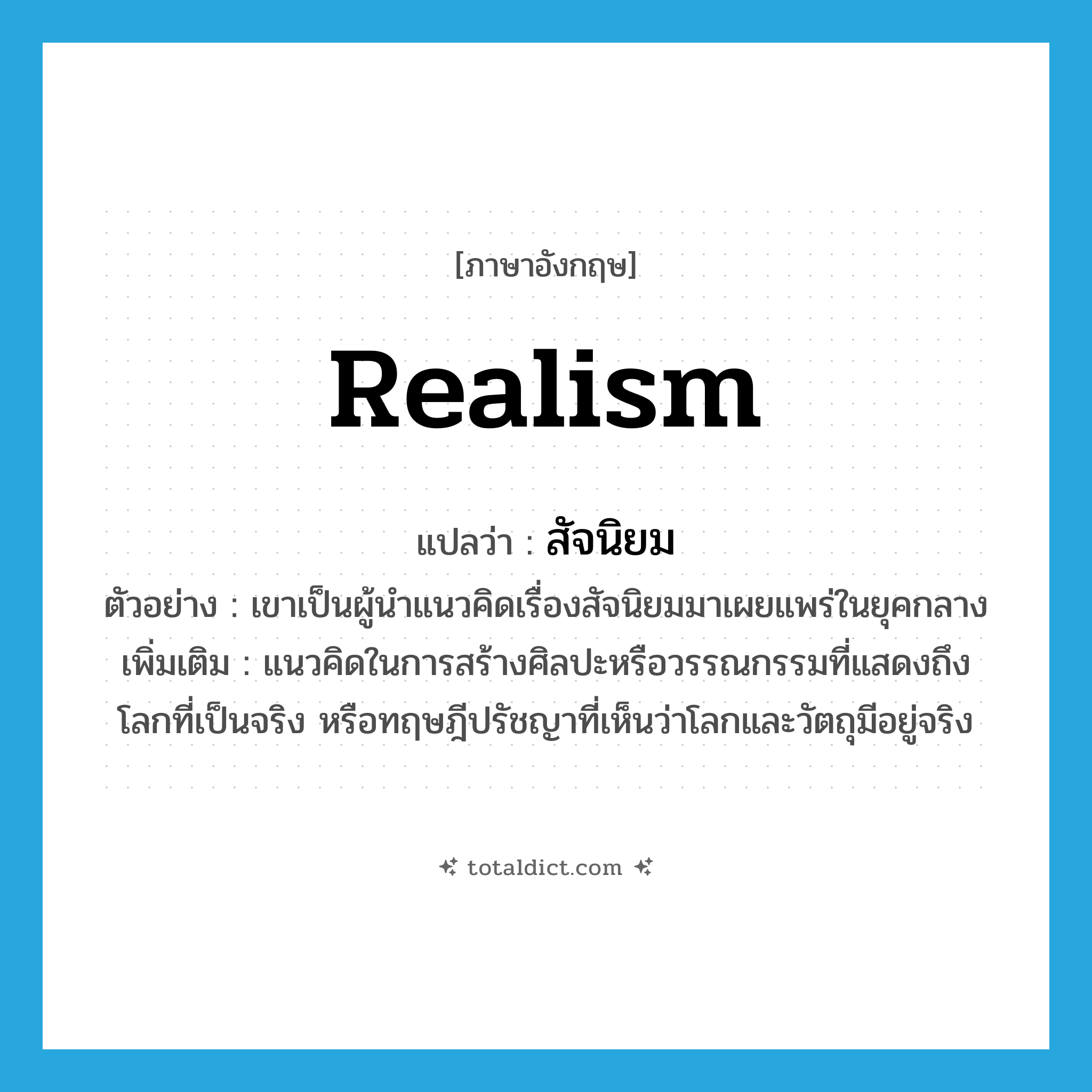 realism แปลว่า?, คำศัพท์ภาษาอังกฤษ realism แปลว่า สัจนิยม ประเภท N ตัวอย่าง เขาเป็นผู้นำแนวคิดเรื่องสัจนิยมมาเผยแพร่ในยุคกลาง เพิ่มเติม แนวคิดในการสร้างศิลปะหรือวรรณกรรมที่แสดงถึงโลกที่เป็นจริง หรือทฤษฎีปรัชญาที่เห็นว่าโลกและวัตถุมีอยู่จริง หมวด N