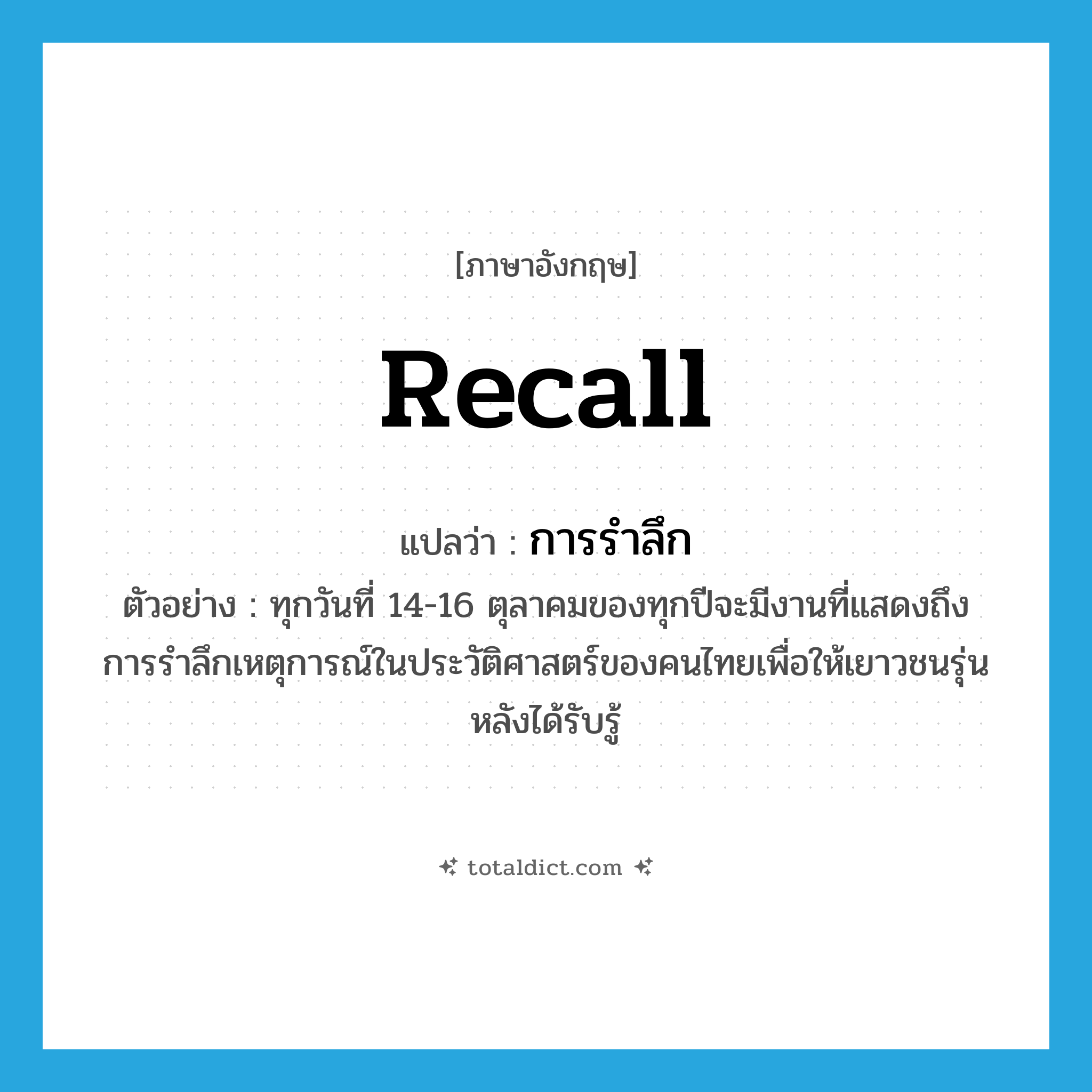 recall แปลว่า?, คำศัพท์ภาษาอังกฤษ recall แปลว่า การรำลึก ประเภท N ตัวอย่าง ทุกวันที่ 14-16 ตุลาคมของทุกปีจะมีงานที่แสดงถึงการรำลึกเหตุการณ์ในประวัติศาสตร์ของคนไทยเพื่อให้เยาวชนรุ่นหลังได้รับรู้ หมวด N