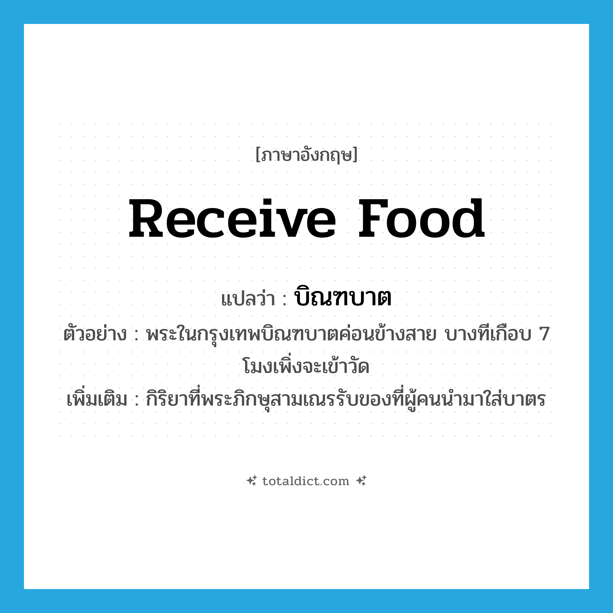 receive food แปลว่า?, คำศัพท์ภาษาอังกฤษ receive food แปลว่า บิณฑบาต ประเภท V ตัวอย่าง พระในกรุงเทพบิณฑบาตค่อนข้างสาย บางทีเกือบ 7 โมงเพิ่งจะเข้าวัด เพิ่มเติม กิริยาที่พระภิกษุสามเณรรับของที่ผู้คนนำมาใส่บาตร หมวด V