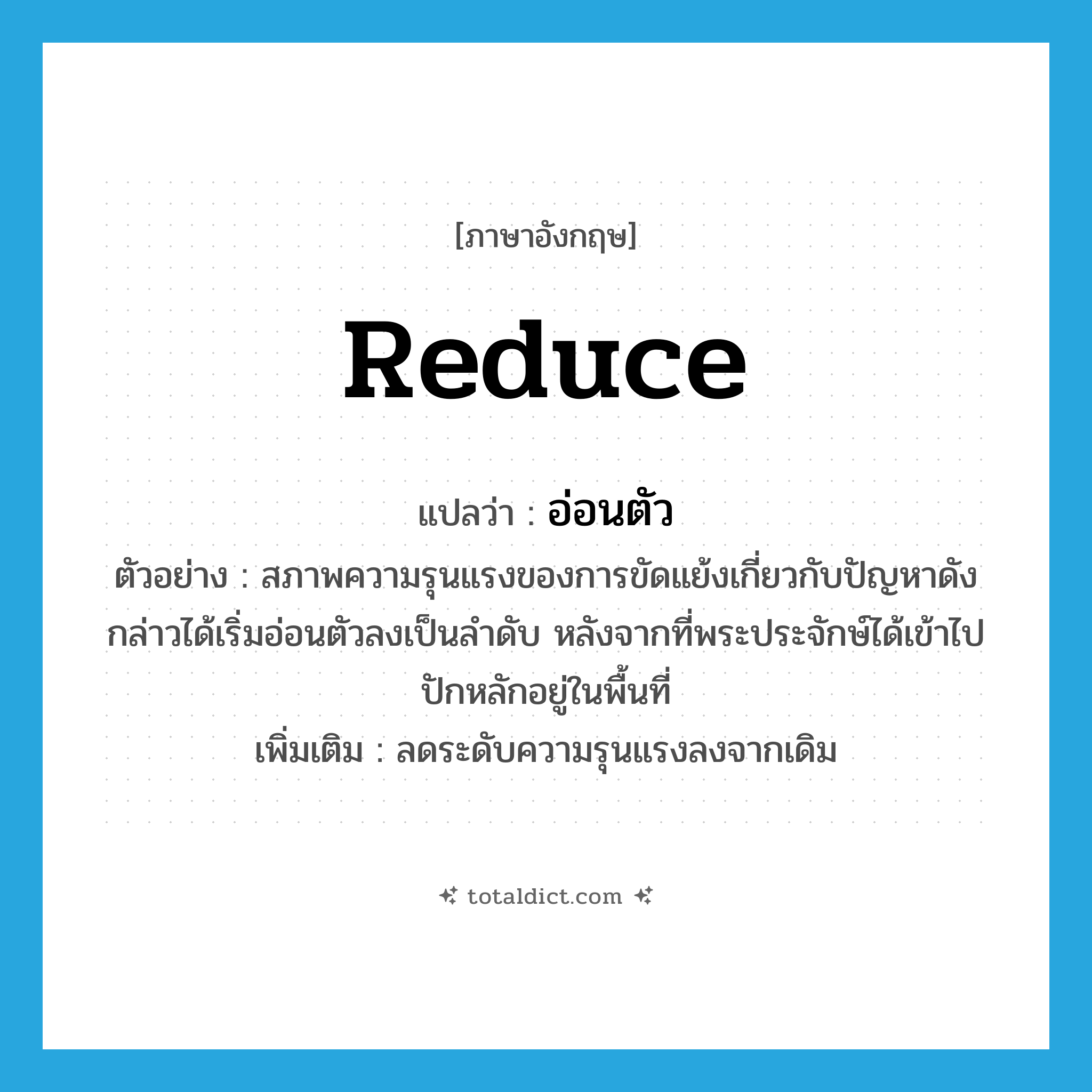 reduce แปลว่า?, คำศัพท์ภาษาอังกฤษ reduce แปลว่า อ่อนตัว ประเภท V ตัวอย่าง สภาพความรุนแรงของการขัดแย้งเกี่ยวกับปัญหาดังกล่าวได้เริ่มอ่อนตัวลงเป็นลำดับ หลังจากที่พระประจักษ์ได้เข้าไปปักหลักอยู่ในพื้นที่ เพิ่มเติม ลดระดับความรุนแรงลงจากเดิม หมวด V