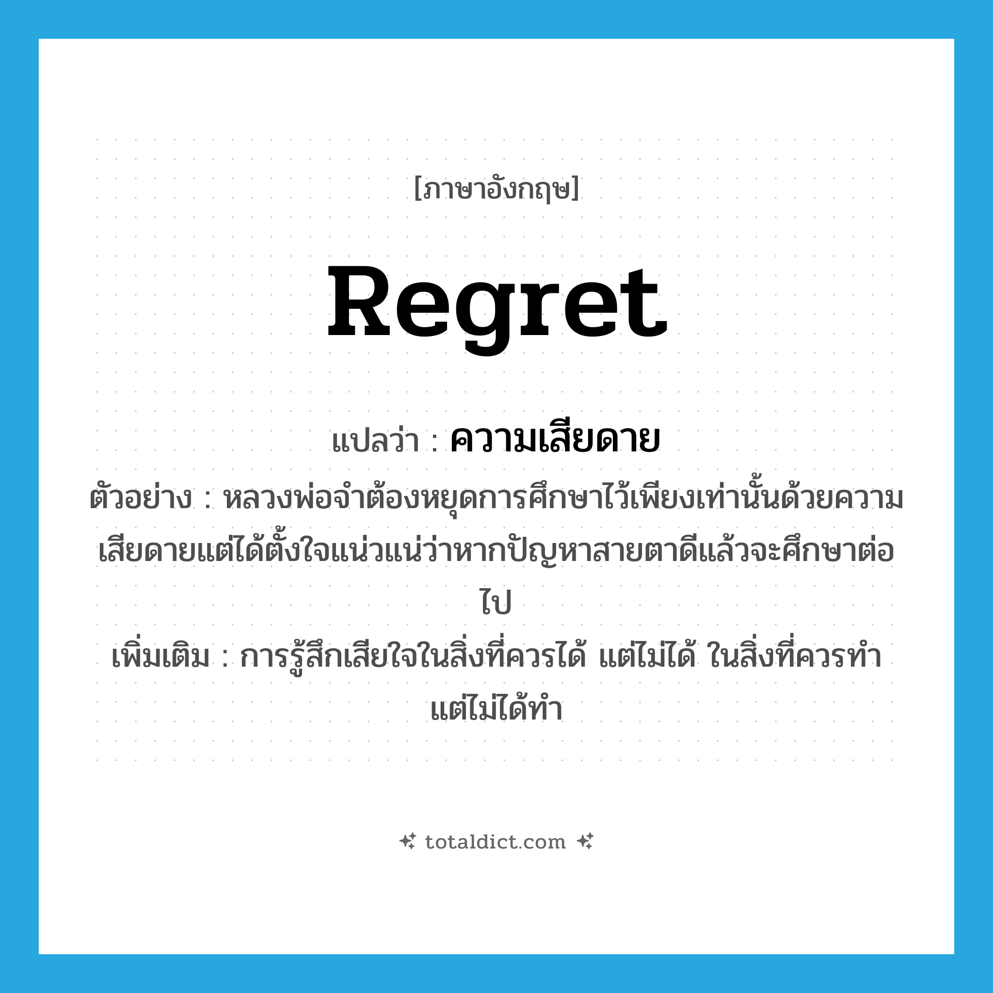 regret แปลว่า?, คำศัพท์ภาษาอังกฤษ regret แปลว่า ความเสียดาย ประเภท N ตัวอย่าง หลวงพ่อจำต้องหยุดการศึกษาไว้เพียงเท่านั้นด้วยความเสียดายแต่ได้ตั้งใจแน่วแน่ว่าหากปัญหาสายตาดีแล้วจะศึกษาต่อไป เพิ่มเติม การรู้สึกเสียใจในสิ่งที่ควรได้ แต่ไม่ได้ ในสิ่งที่ควรทำ แต่ไม่ได้ทำ หมวด N