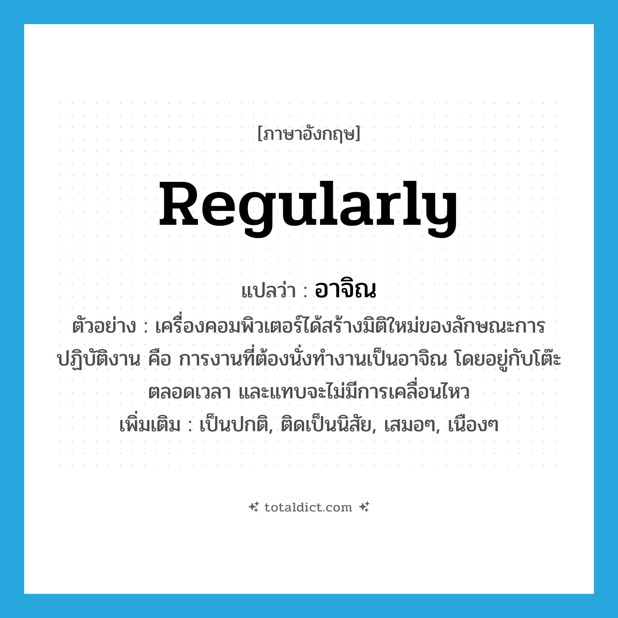 regularly แปลว่า?, คำศัพท์ภาษาอังกฤษ regularly แปลว่า อาจิณ ประเภท ADV ตัวอย่าง เครื่องคอมพิวเตอร์ได้สร้างมิติใหม่ของลักษณะการปฏิบัติงาน คือ การงานที่ต้องนั่งทำงานเป็นอาจิณ โดยอยู่กับโต๊ะตลอดเวลา และแทบจะไม่มีการเคลื่อนไหว เพิ่มเติม เป็นปกติ, ติดเป็นนิสัย, เสมอๆ, เนืองๆ หมวด ADV