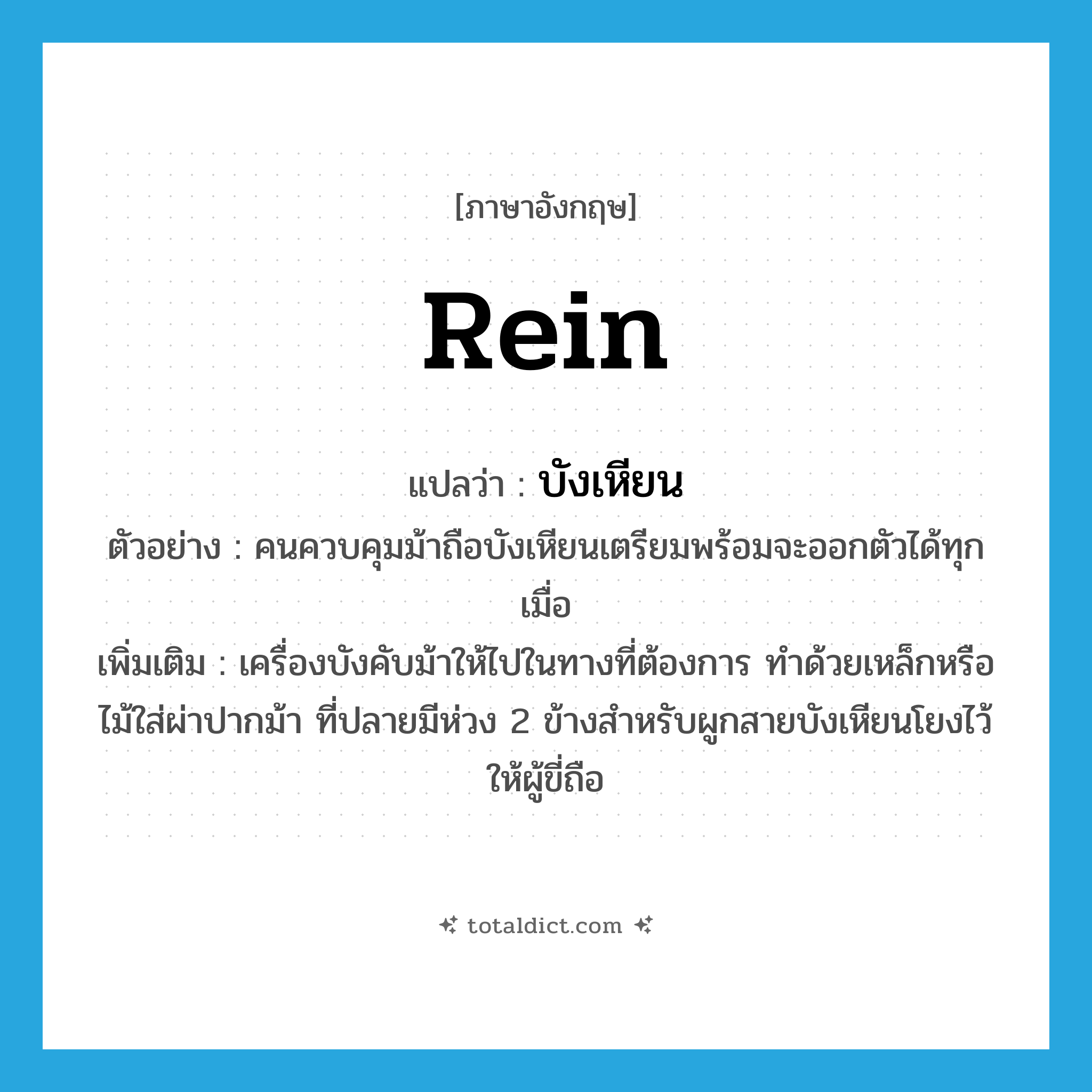 rein แปลว่า?, คำศัพท์ภาษาอังกฤษ rein แปลว่า บังเหียน ประเภท N ตัวอย่าง คนควบคุมม้าถือบังเหียนเตรียมพร้อมจะออกตัวได้ทุกเมื่อ เพิ่มเติม เครื่องบังคับม้าให้ไปในทางที่ต้องการ ทำด้วยเหล็กหรือไม้ใส่ผ่าปากม้า ที่ปลายมีห่วง 2 ข้างสำหรับผูกสายบังเหียนโยงไว้ให้ผู้ขี่ถือ หมวด N