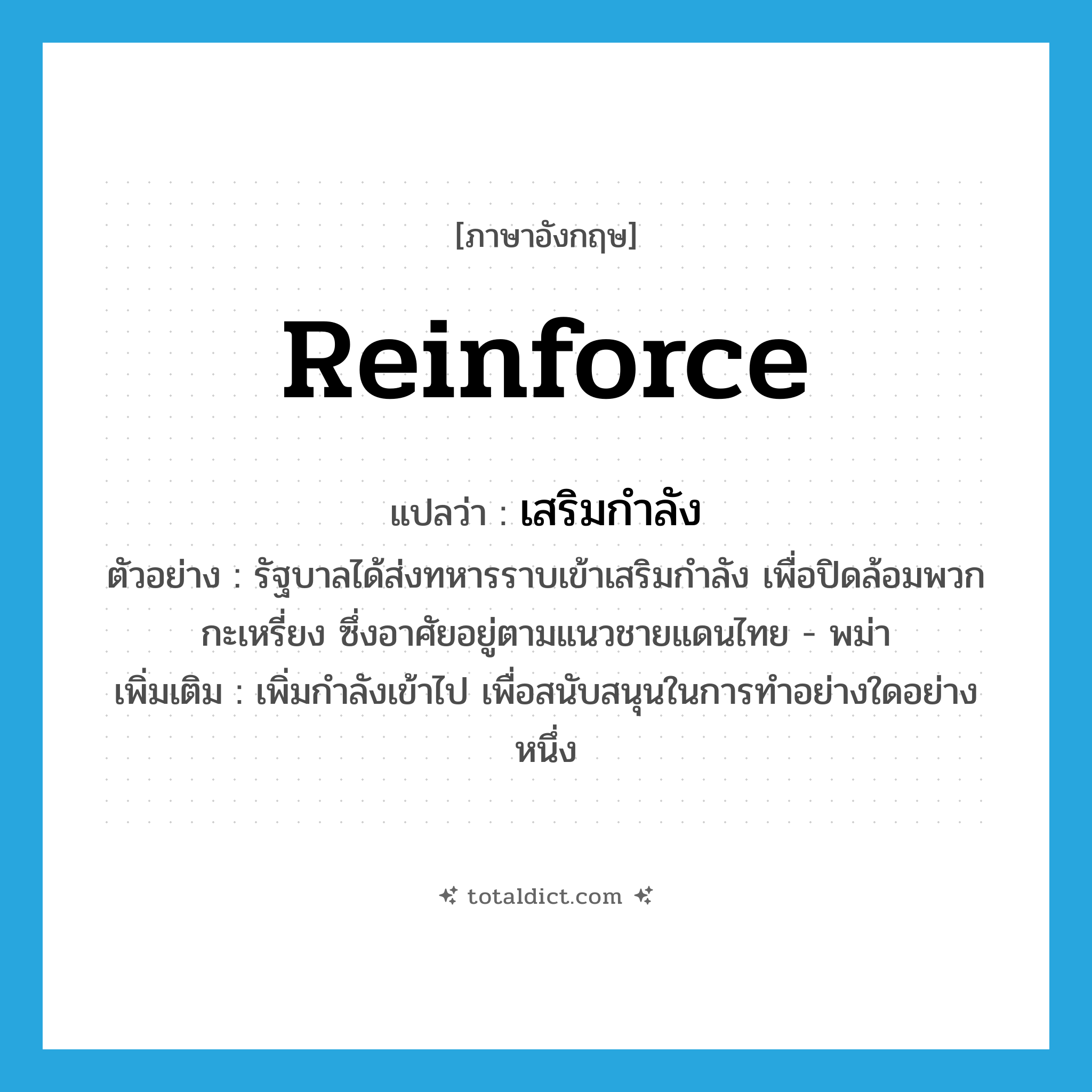 reinforce แปลว่า?, คำศัพท์ภาษาอังกฤษ reinforce แปลว่า เสริมกำลัง ประเภท V ตัวอย่าง รัฐบาลได้ส่งทหารราบเข้าเสริมกำลัง เพื่อปิดล้อมพวกกะเหรี่ยง ซึ่งอาศัยอยู่ตามแนวชายแดนไทย - พม่า เพิ่มเติม เพิ่มกำลังเข้าไป เพื่อสนับสนุนในการทำอย่างใดอย่างหนึ่ง หมวด V