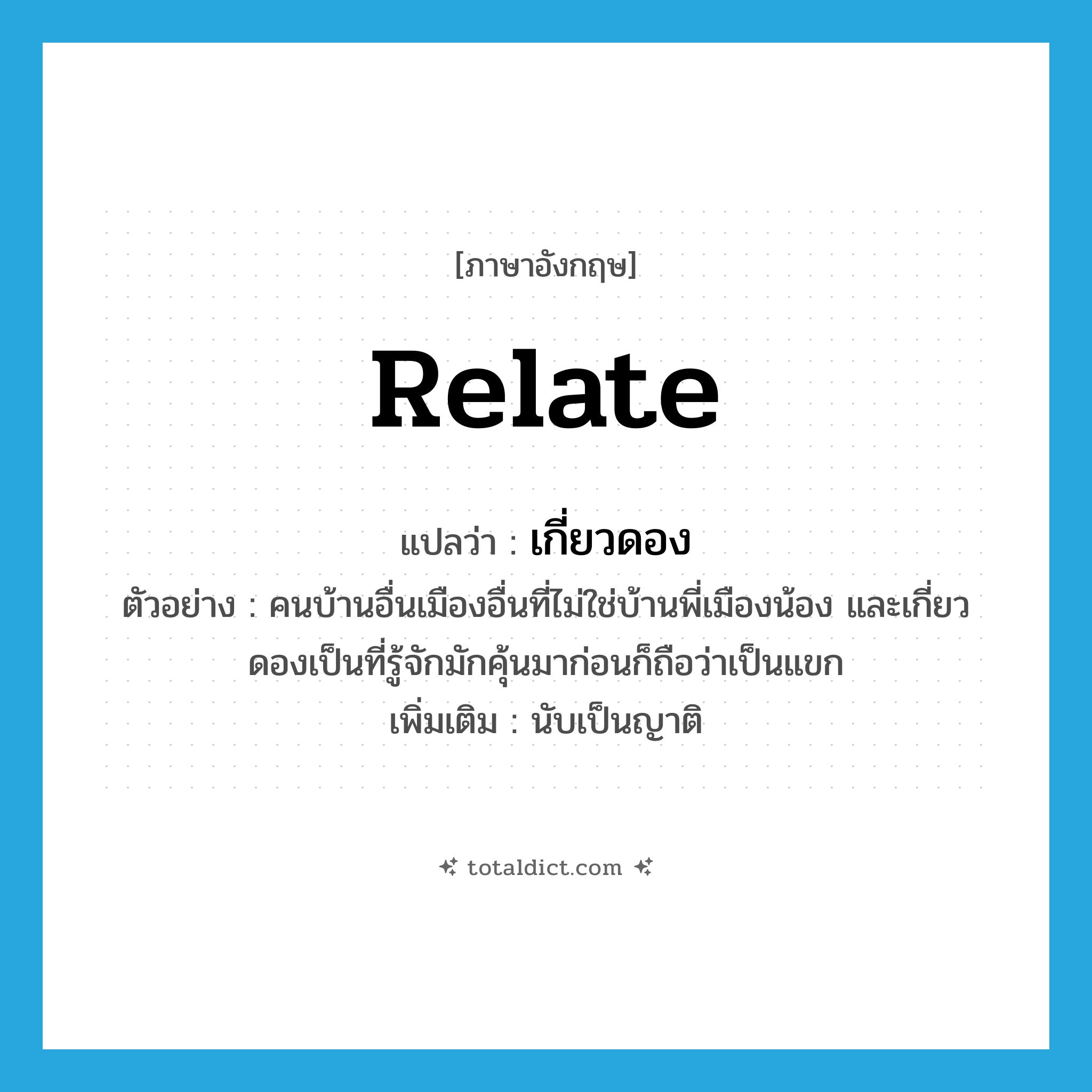 relate แปลว่า?, คำศัพท์ภาษาอังกฤษ relate แปลว่า เกี่ยวดอง ประเภท V ตัวอย่าง คนบ้านอื่นเมืองอื่นที่ไม่ใช่บ้านพี่เมืองน้อง และเกี่ยวดองเป็นที่รู้จักมักคุ้นมาก่อนก็ถือว่าเป็นแขก เพิ่มเติม นับเป็นญาติ หมวด V