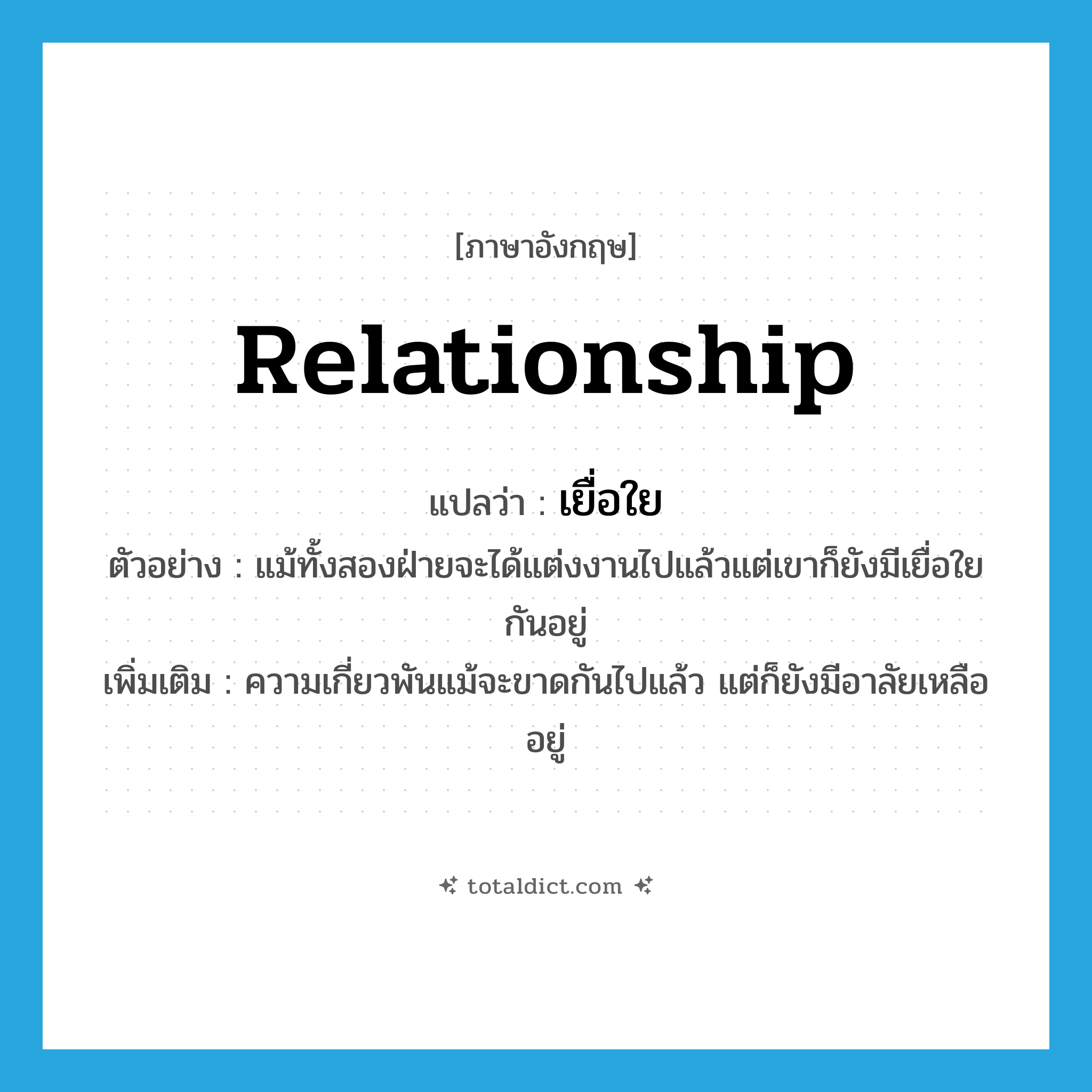 relationship แปลว่า?, คำศัพท์ภาษาอังกฤษ relationship แปลว่า เยื่อใย ประเภท N ตัวอย่าง แม้ทั้งสองฝ่ายจะได้แต่งงานไปแล้วแต่เขาก็ยังมีเยื่อใยกันอยู่ เพิ่มเติม ความเกี่ยวพันแม้จะขาดกันไปแล้ว แต่ก็ยังมีอาลัยเหลืออยู่ หมวด N