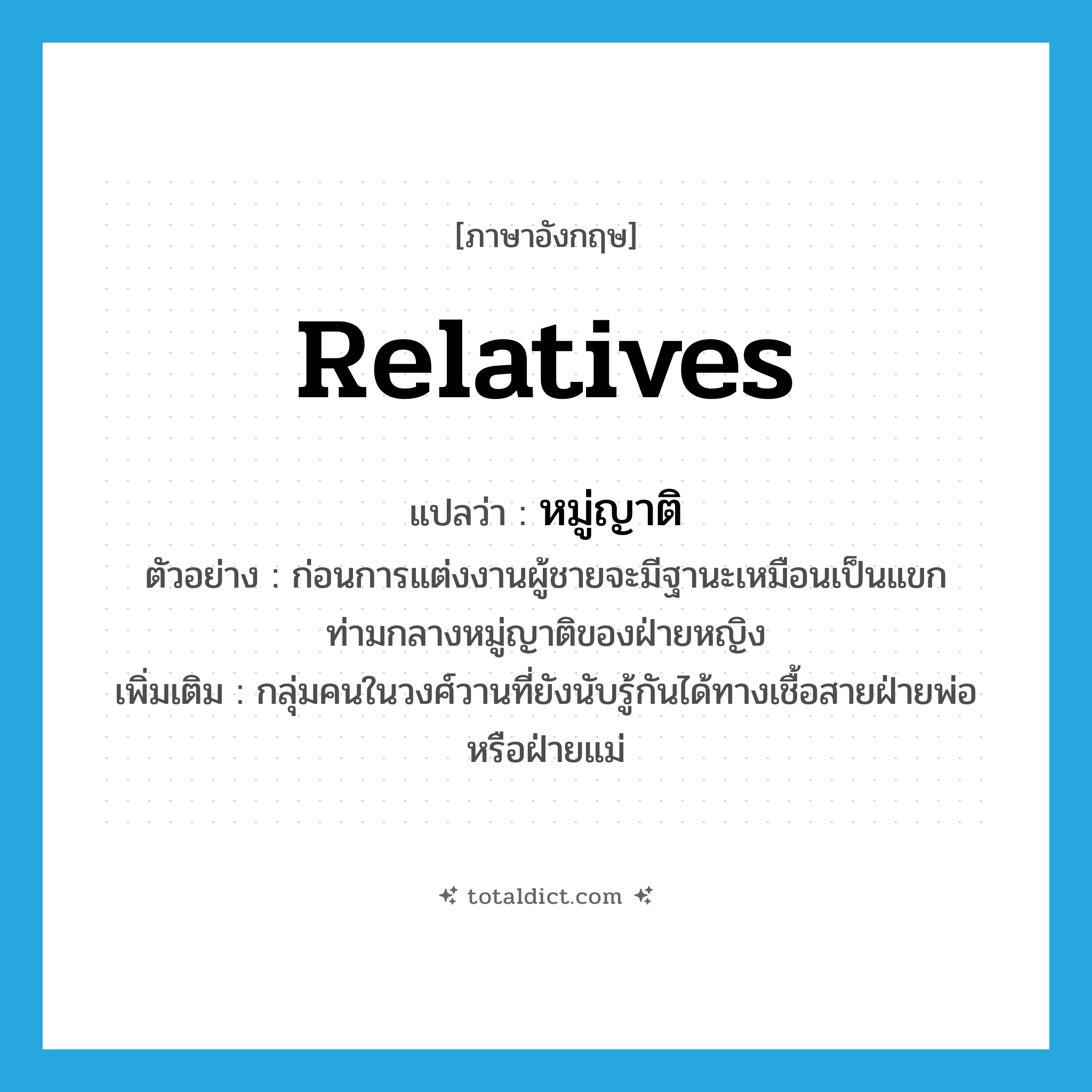 relatives แปลว่า?, คำศัพท์ภาษาอังกฤษ relatives แปลว่า หมู่ญาติ ประเภท N ตัวอย่าง ก่อนการแต่งงานผู้ชายจะมีฐานะเหมือนเป็นแขกท่ามกลางหมู่ญาติของฝ่ายหญิง เพิ่มเติม กลุ่มคนในวงศ์วานที่ยังนับรู้กันได้ทางเชื้อสายฝ่ายพ่อหรือฝ่ายแม่ หมวด N