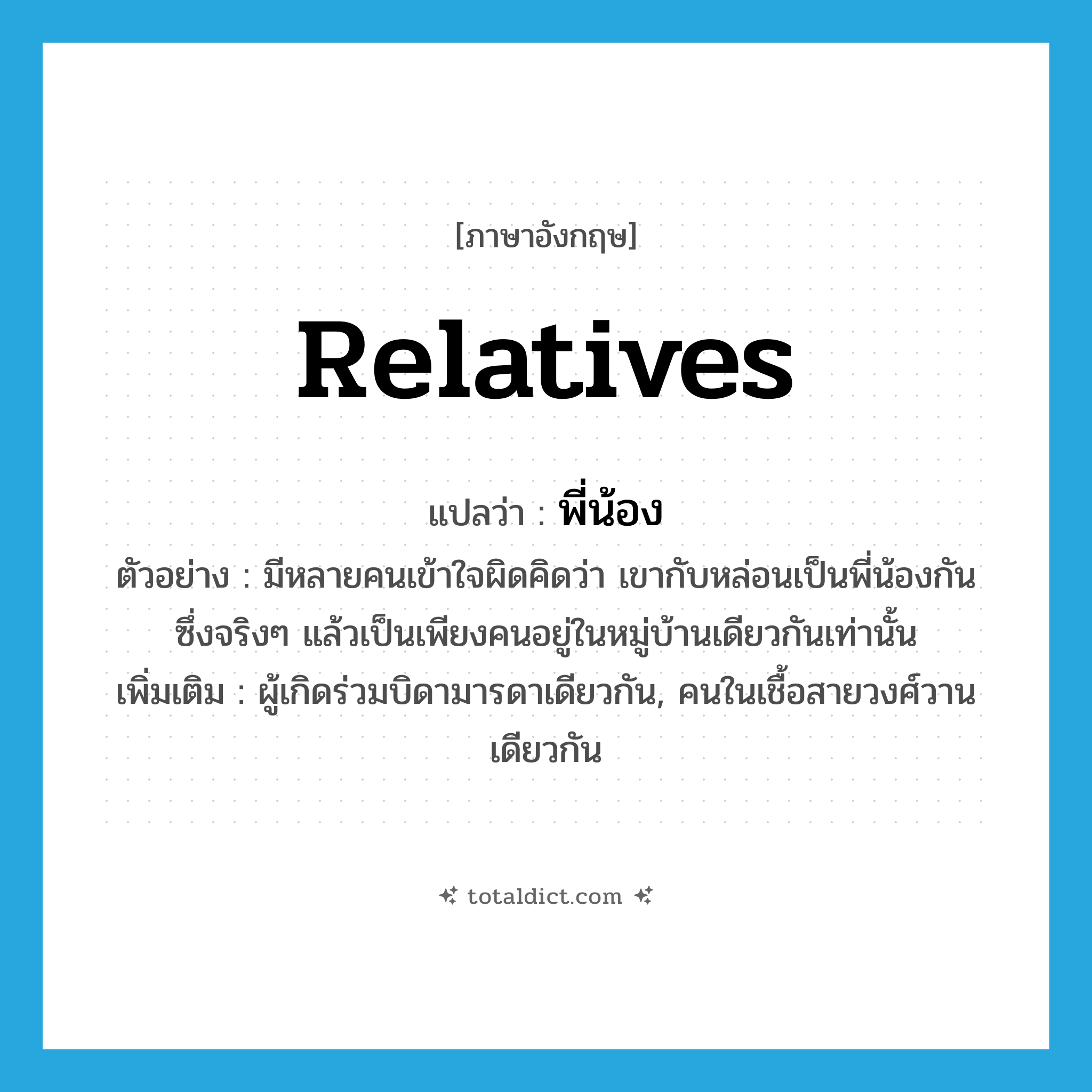 relatives แปลว่า?, คำศัพท์ภาษาอังกฤษ relatives แปลว่า พี่น้อง ประเภท N ตัวอย่าง มีหลายคนเข้าใจผิดคิดว่า เขากับหล่อนเป็นพี่น้องกัน ซึ่งจริงๆ แล้วเป็นเพียงคนอยู่ในหมู่บ้านเดียวกันเท่านั้น เพิ่มเติม ผู้เกิดร่วมบิดามารดาเดียวกัน, คนในเชื้อสายวงศ์วานเดียวกัน หมวด N