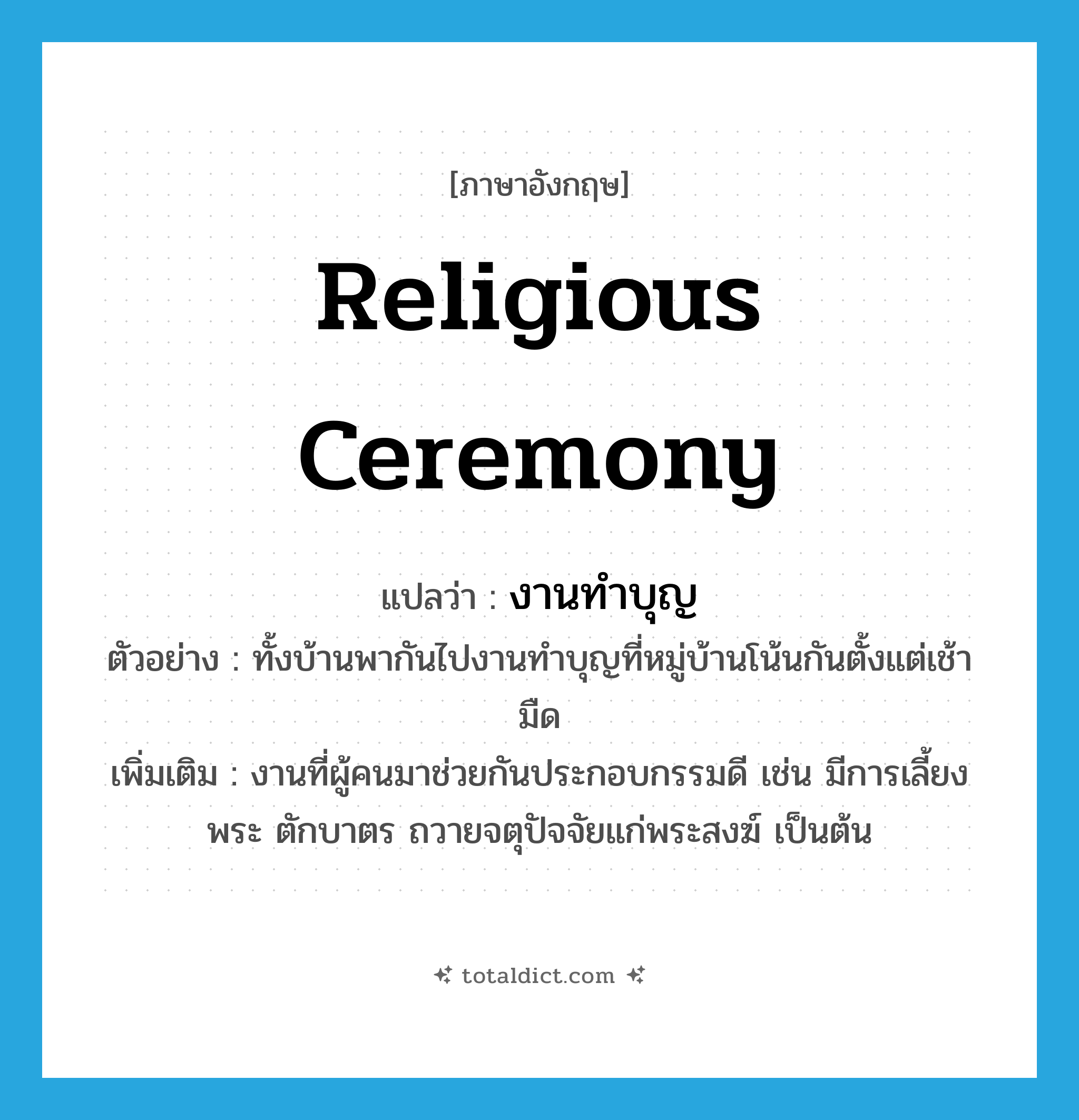 religious ceremony แปลว่า?, คำศัพท์ภาษาอังกฤษ religious ceremony แปลว่า งานทำบุญ ประเภท N ตัวอย่าง ทั้งบ้านพากันไปงานทำบุญที่หมู่บ้านโน้นกันตั้งแต่เช้ามืด เพิ่มเติม งานที่ผู้คนมาช่วยกันประกอบกรรมดี เช่น มีการเลี้ยงพระ ตักบาตร ถวายจตุปัจจัยแก่พระสงฆ์ เป็นต้น หมวด N