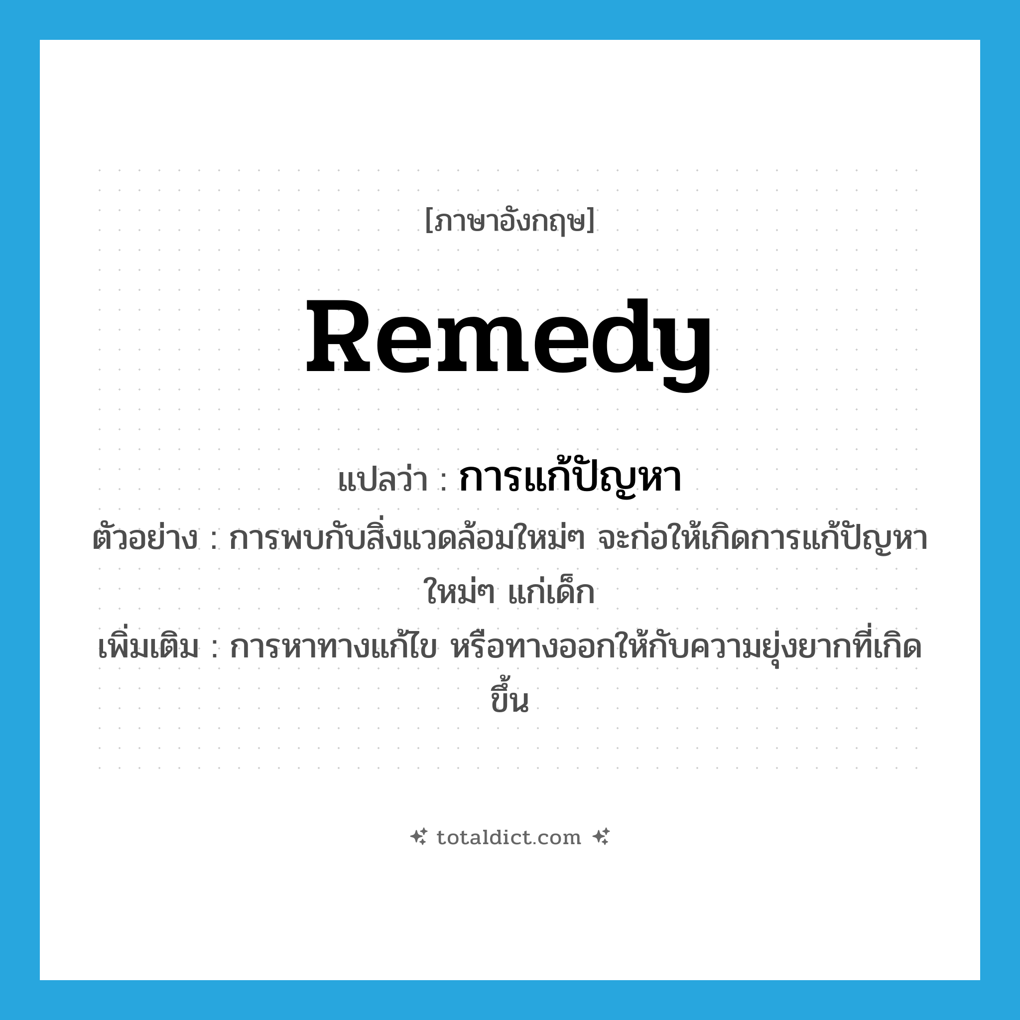 remedy แปลว่า?, คำศัพท์ภาษาอังกฤษ remedy แปลว่า การแก้ปัญหา ประเภท N ตัวอย่าง การพบกับสิ่งแวดล้อมใหม่ๆ จะก่อให้เกิดการแก้ปัญหาใหม่ๆ แก่เด็ก เพิ่มเติม การหาทางแก้ไข หรือทางออกให้กับความยุ่งยากที่เกิดขึ้น หมวด N