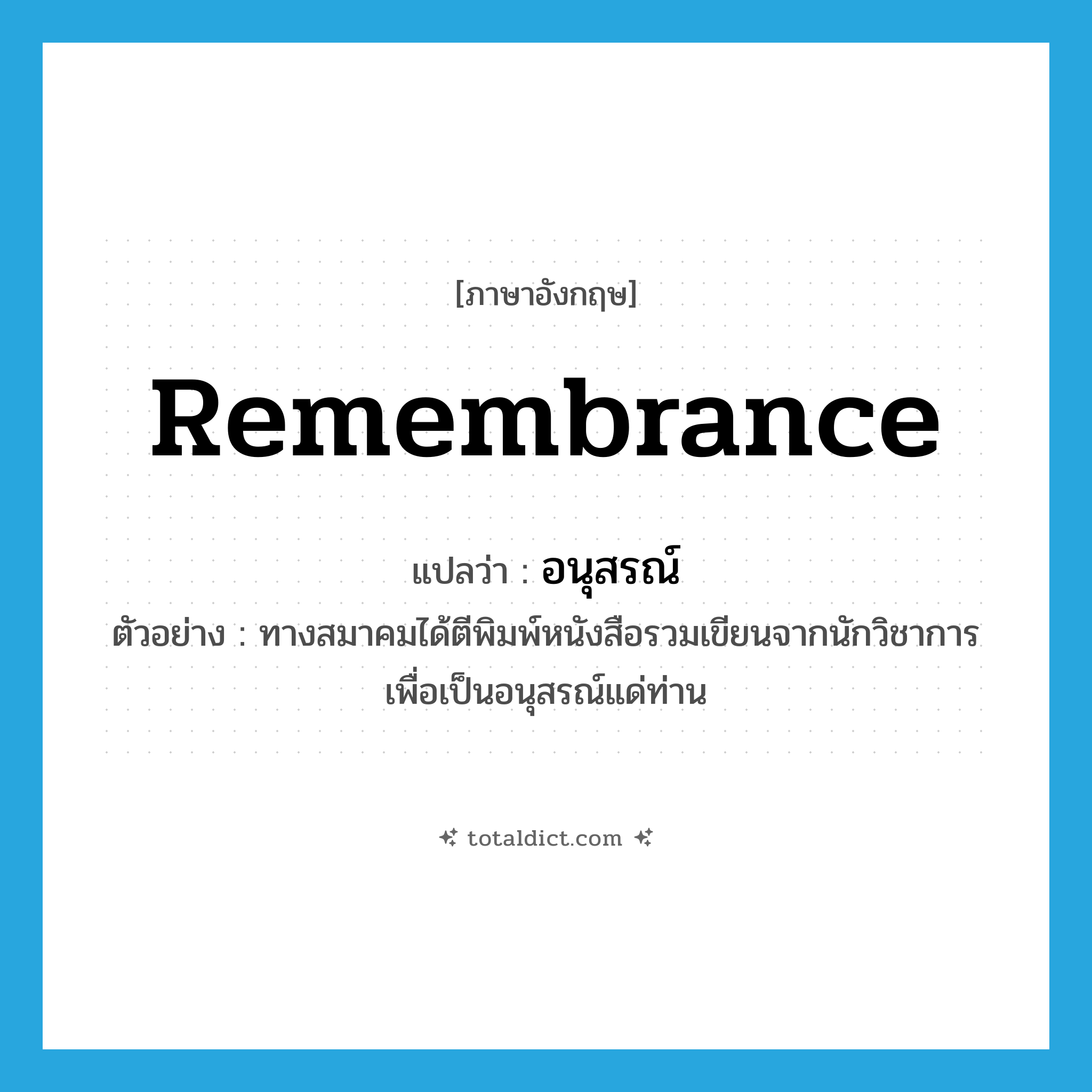 remembrance แปลว่า?, คำศัพท์ภาษาอังกฤษ remembrance แปลว่า อนุสรณ์ ประเภท N ตัวอย่าง ทางสมาคมได้ตีพิมพ์หนังสือรวมเขียนจากนักวิชาการ เพื่อเป็นอนุสรณ์แด่ท่าน หมวด N