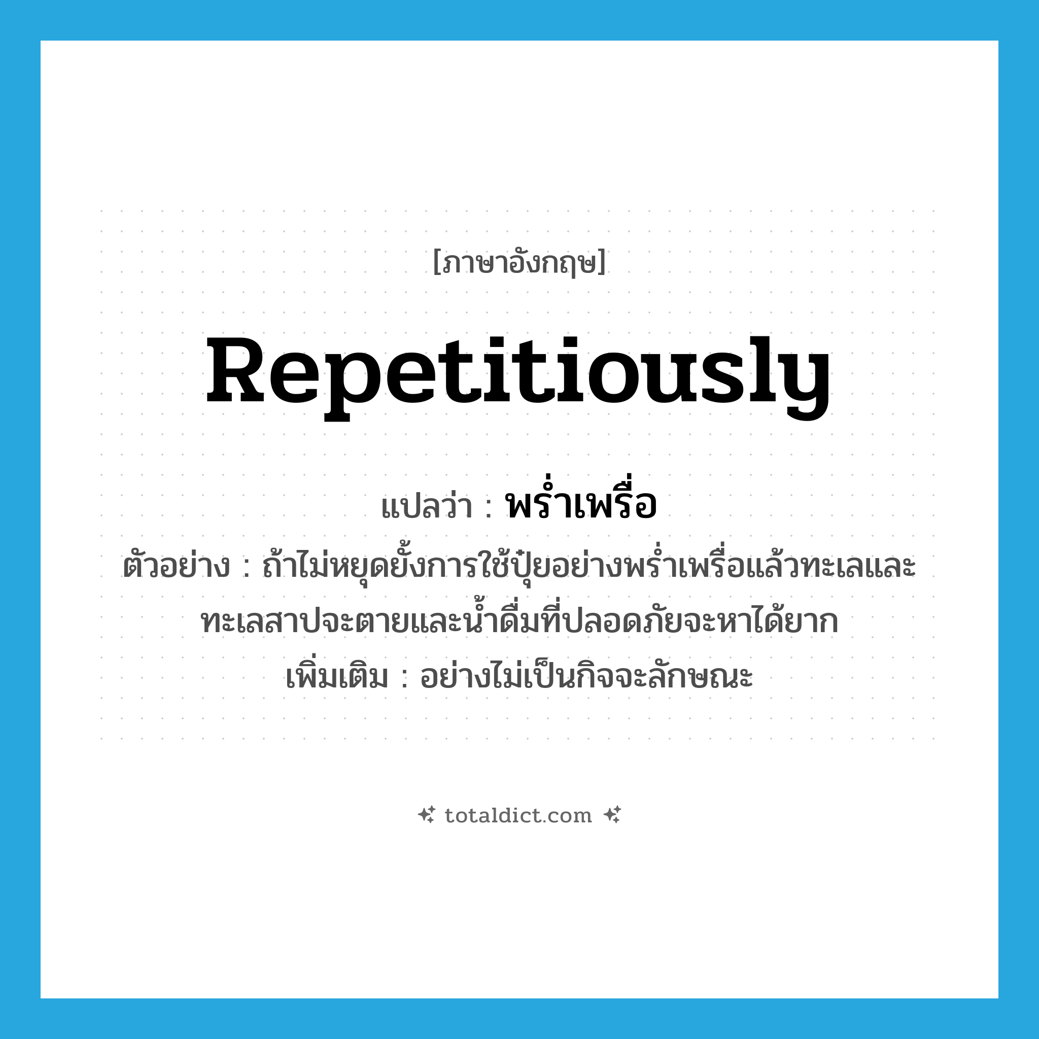 repetitiously แปลว่า?, คำศัพท์ภาษาอังกฤษ repetitiously แปลว่า พร่ำเพรื่อ ประเภท ADV ตัวอย่าง ถ้าไม่หยุดยั้งการใช้ปุ๋ยอย่างพร่ำเพรื่อแล้วทะเลและทะเลสาปจะตายและน้ำดื่มที่ปลอดภัยจะหาได้ยาก เพิ่มเติม อย่างไม่เป็นกิจจะลักษณะ หมวด ADV