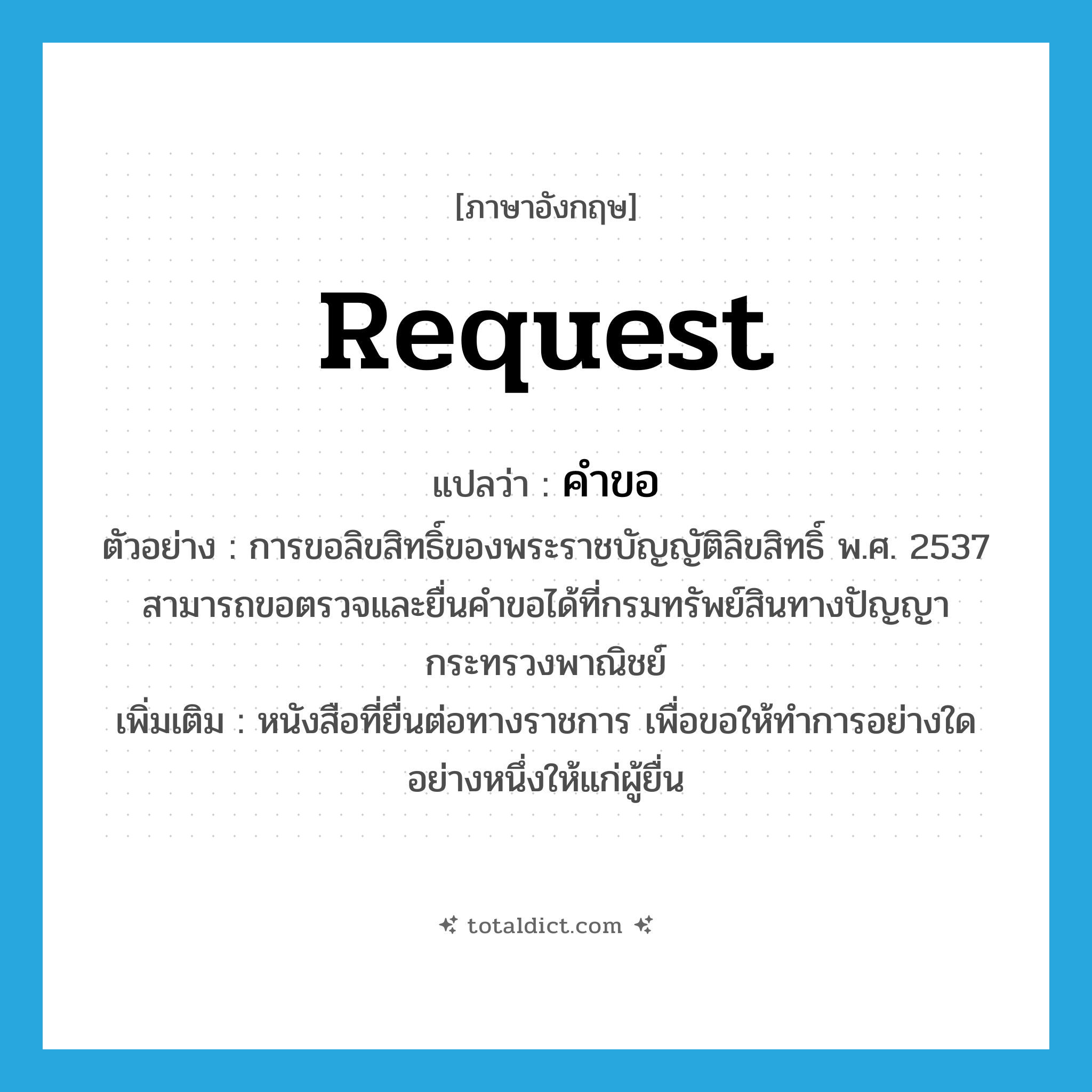 request แปลว่า?, คำศัพท์ภาษาอังกฤษ request แปลว่า คำขอ ประเภท N ตัวอย่าง การขอลิขสิทธิ์ของพระราชบัญญัติลิขสิทธิ์ พ.ศ. 2537 สามารถขอตรวจและยื่นคำขอได้ที่กรมทรัพย์สินทางปัญญา กระทรวงพาณิชย์ เพิ่มเติม หนังสือที่ยื่นต่อทางราชการ เพื่อขอให้ทำการอย่างใดอย่างหนึ่งให้แก่ผู้ยื่น หมวด N