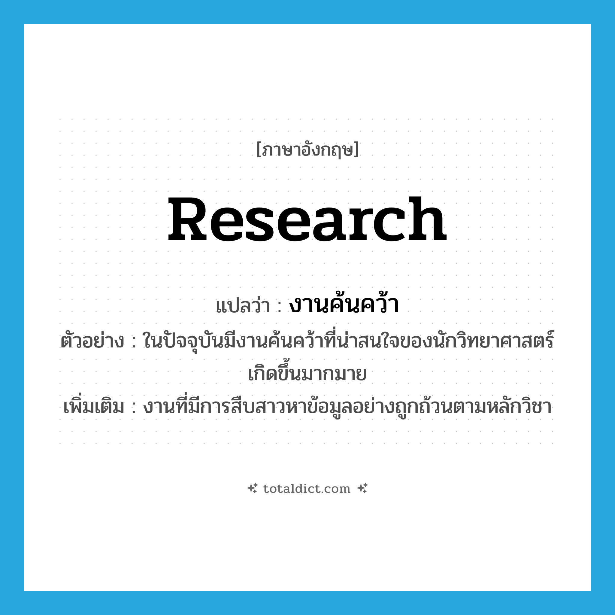 research แปลว่า?, คำศัพท์ภาษาอังกฤษ research แปลว่า งานค้นคว้า ประเภท N ตัวอย่าง ในปัจจุบันมีงานค้นคว้าที่น่าสนใจของนักวิทยาศาสตร์เกิดขึ้นมากมาย เพิ่มเติม งานที่มีการสืบสาวหาข้อมูลอย่างถูกถ้วนตามหลักวิชา หมวด N