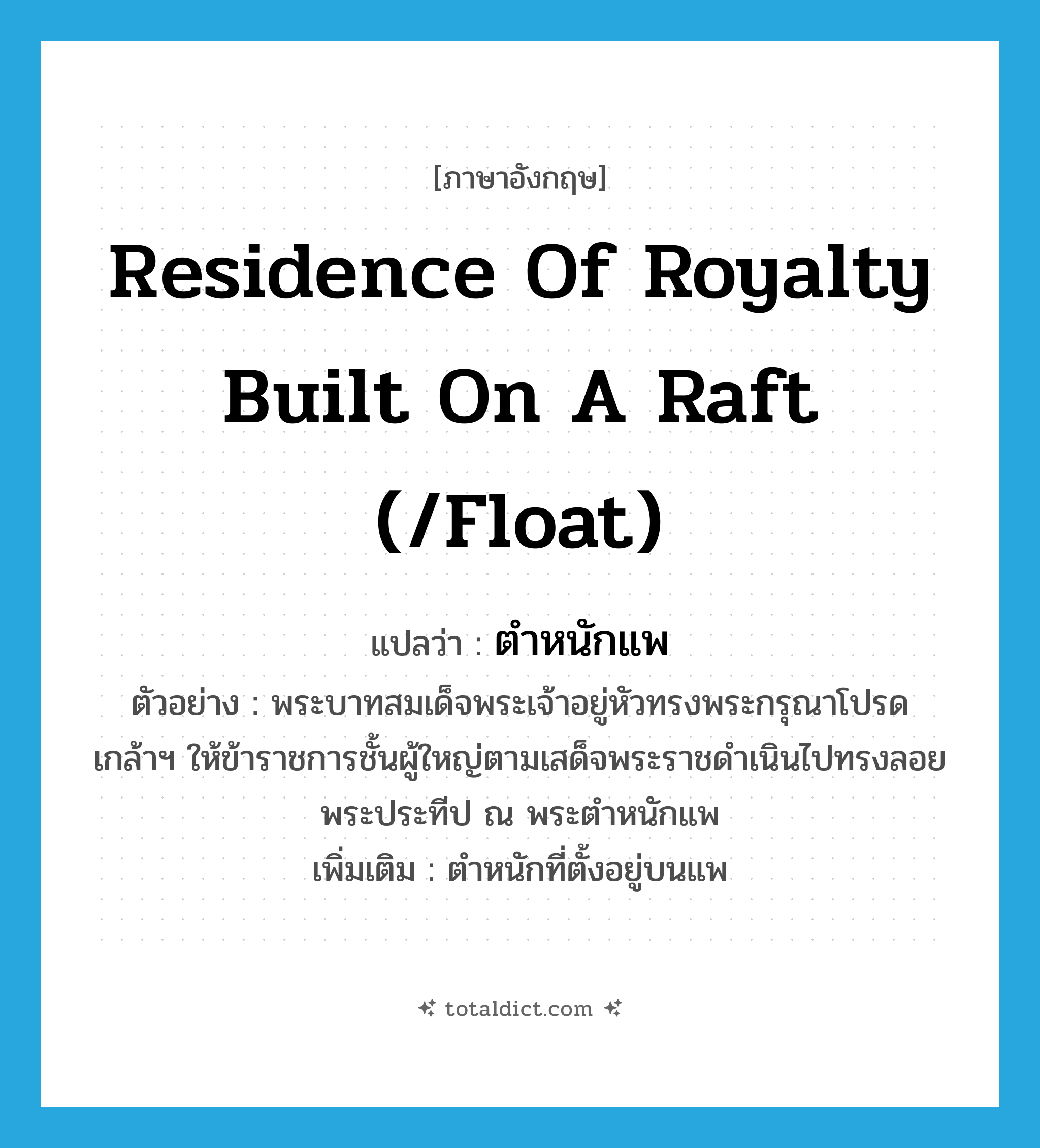 residence of royalty built on a raft (/float) แปลว่า?, คำศัพท์ภาษาอังกฤษ residence of royalty built on a raft (/float) แปลว่า ตำหนักแพ ประเภท N ตัวอย่าง พระบาทสมเด็จพระเจ้าอยู่หัวทรงพระกรุณาโปรดเกล้าฯ ให้ข้าราชการชั้นผู้ใหญ่ตามเสด็จพระราชดำเนินไปทรงลอยพระประทีป ณ พระตำหนักแพ เพิ่มเติม ตำหนักที่ตั้งอยู่บนแพ หมวด N